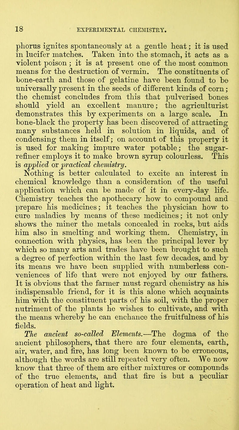 phorus ignites spontaneously at a gentle heat; it is used in lucifer matches. Taken into the stomach, it acts as a violent poison; it is at present one of the most common means for the destruction of vermin. The constituents of bone-earth and those of gelatine have been found to bo universally present in the seeds of different kinds of corn; the chemist concludes from this that pulverised bones should yield an excellent manure; the agriculturist demonstrates this by experiments on a large scale. In bone-black the property has been discovered of attracting many substances held in solution in liquids, and of condensing them in itself; on account of this property it is used for making impure water potable; the sugar- refiner employs it to make brown syrup colourless. This is applied or practical chemistry. Nothing is better calculated to excite an interest in chemical knowledge than a consideration of the useful application which can be made of it in eveiy-day life- Chemistry teaches the apothecary how to compound and prepare his medicines; it teaches the physician how to cure maladies by means of these medicines; it not only shows the miner the metals concealed in rocks, but aids him also in smelting and working them. Chemistiy, in connection with physics, has been the principal lever by which so many arts and trades have been brought to such a degree of perfection within the last few decades, and by its means we have been supplied with numberless con- veniences of life that were not enjoyed by our fathers. It is obvious that the farmer must regard chemistry as his indispensable friend, for it is this alone which acquaints him with the constituent parts of his soil, with the proper nutriment of the plants he wishes to cultivate, and with the means whereby he can enchance the fruitfulness of his fields. The ancient so-called Elements.—The dogma of the ancient philosophers, that there are four elements, earth, air, water, and fire, has long been known to be erroneous, although the words are still repeated very often. We now know that three of them are either mixtures or compounds of the true elements, and that fire is- but a peculiar operation of heat and light.