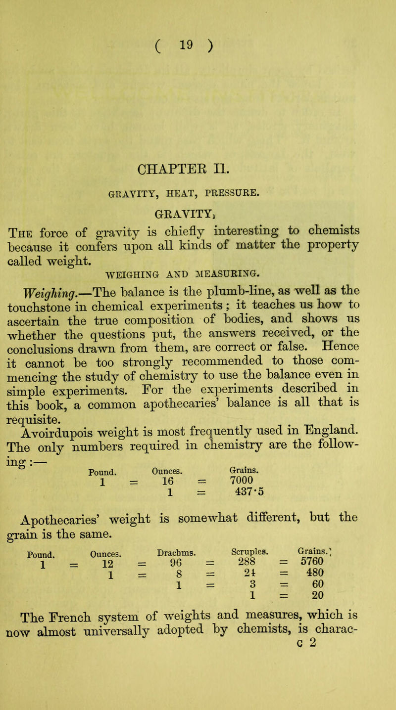 CHAPTER II. GRAVITY, HEAT, PRESSURE. GRAVITY, The force of gravity is chiefly interesting to chemists because it confers upon all kinds of matter the property called weight. WEIGHING AND MEASURING. Weighing.—The balance is the plumb-line, as well as the touchstone in chemical experiments ; it teaches us how to ascertain the true composition of bodies, and shows us whether the questions put, the answers received, or the conclusions drawn from them, are correct or false. Hence it cannot he too strongly recommended to those com- mencing the study of chemistry to use the balance even in simple experiments. For the experiments described in this book, a common apothecaries’ balance is all that is requisite. Avoirdupois weight is most frequently used in England. The only numbers required in chemistry are the follow- ing :— Pound. Ounces. Grains. 1 = 16 = 7000 1 = 437*5 Apothecaries’ weight is somewhat different, but the grain is the same. O Pound. Ounces. 1 = 12 1 Drachms. = 96 Scruples. Grains.’ 288 = 5760 24 = 480 3 = 60 1 = 20 The French system of weights and measures, which is now almost universally adopted by chemists, is charac- C 2