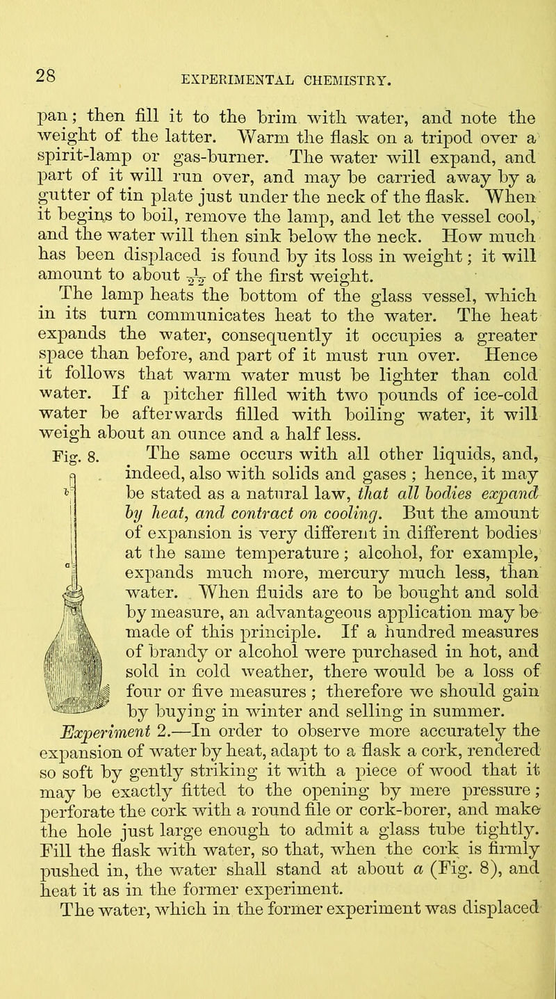 pan; then fill it to the brim with water, and note the weight of the latter. Warm the flask on a tripod over a spirit-lamp or gas-burner. The water will expand, and part of it will run over, and may he carried away by a gutter of tin plate just under the neck of the flask. When it begins to boil, remove the lamp, and let the vessel cool, and the water will then sink below the neck. How much has been displaced is found by its loss in weight; it will amount to about ^ of the first weight. The lamp heats the bottom of the glass vessel, which in its turn communicates heat to the water. The heat expands the water, consequently it occupies a greater space than before, and part of it must run over. Hence it follows that warm water must be lighter than cold water. If a pitcher filled with two pounds of ice-cold water be afterwards filled with boiling water, it will weigh about an ounce and a half less. Fig. 8. The same occurs with all other liquids, and, indeed, also with solids and gases ; hence, it may be stated as a natural law, that all bodies expand by heat, and contract on cooling. But the amount of expansion is very different in different bodies at the same temperature; alcohol, for example, expands much more, mercury much less, than water. When fluids are to be bought and sold by measure, an advantageous application maybe made of this principle. If a hundred measures of brandy or alcohol were purchased in hot, and sold in cold weather, there would be a loss of four or five measures ; therefore we should gain by buying in winter and selling in summer. Experiment 2.—In order to observe more accurately the expansion of water by heat, adapt to a flask a cork, rendered so soft by gently striking it with a piece of wood that it. may be exactly fitted to the opening by mere pressure; perforate the cork with a round file or cork-borer, and make the hole just large enough to admit a glass tube tightly. Fill the flask with water, so that, when the cork is firmly pushed in, the water shall stand at about a (Fig. 8), and heat it as in the former experiment. The water, which in the former experiment was displaced