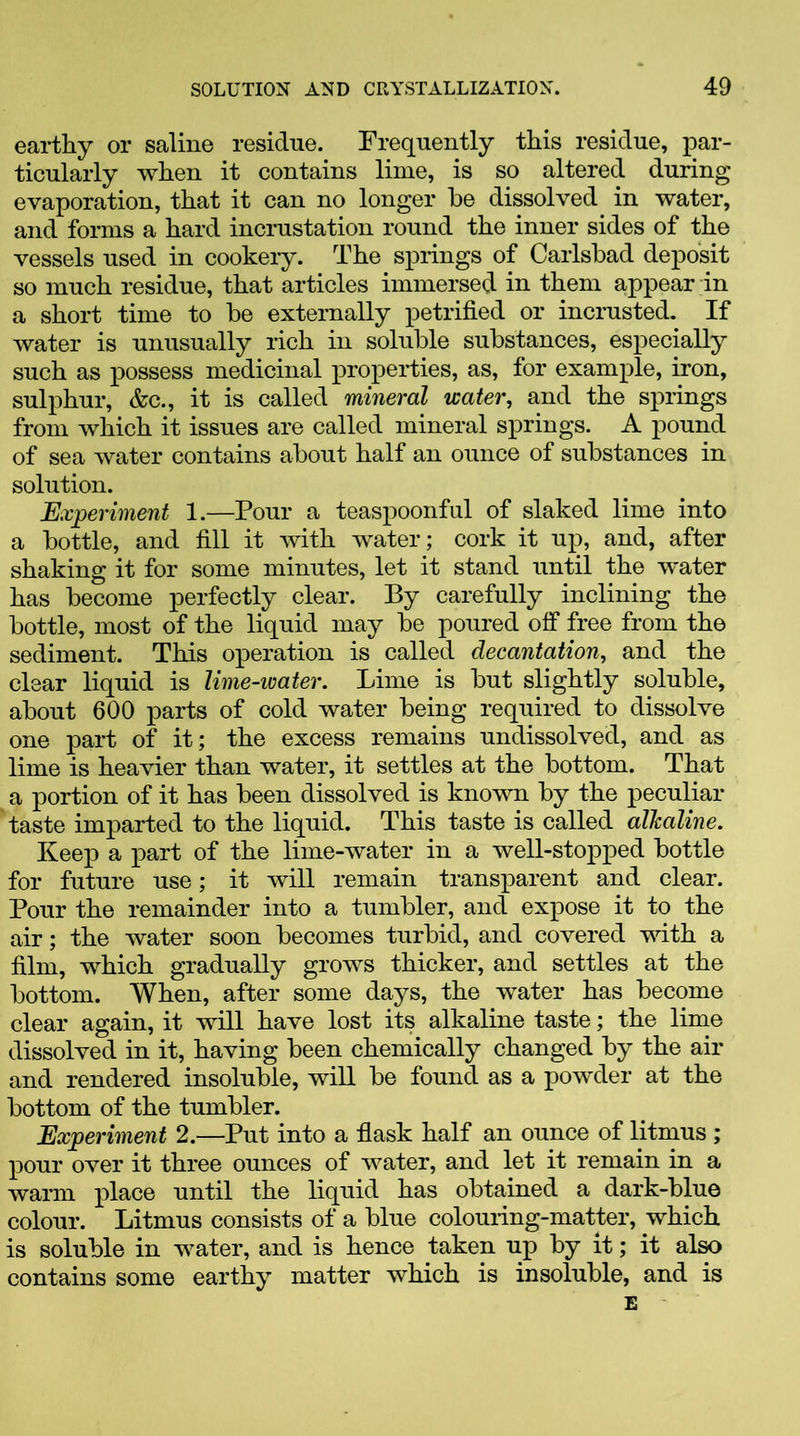 earthy or saline residue. Frequently this residue, par- ticularly when it contains lime, is so altered during evaporation, that it can no longer be dissolved in water, and forms a hard incrustation round the inner sides of the vessels used in cookery. The springs of Carlsbad deposit so much residue, that articles immersed in them appear in a short time to be externally petrified or incrusted. If water is unusually rich in soluble substances, especially such as possess medicinal properties, as, for example, iron, sulphur, &c., it is called mineral water, and the springs from which it issues are called mineral springs. A pound of sea water contains about half an ounce of substances in solution. Experiment 1.—Pour a teaspoonful of slaked lime into a bottle, and fill it with water; cork it up, and, after shaking it for some minutes, let it stand until the water has become perfectly clear. By carefully inclining the bottle, most of the liquid may be poured off free from the sediment. This operation is called decantation, and the clear liquid is lime-ivater. Lime is but slightly soluble, about 600 parts of cold water being required to dissolve one part of it; the excess remains undissolved, and as lime is heavier than water, it settles at the bottom. That a portion of it has been dissolved is known by the peculiar taste imparted to the liquid. This taste is called alkaline. Keep a part of the lime-water in a well-stopped bottle for future use; it will remain transparent and clear. Pour the remainder into a tumbler, and expose it to the air; the water soon becomes turbid, and covered with a film, which gradually grows thicker, and settles at the bottom. When, after some days, the water has become clear again, it will have lost its alkaline taste; the lime dissolved in it, having been chemically changed by the air and rendered insoluble, will be found as a powder at the bottom of the tumbler. Experiment 2.—Put into a flask half an ounce of litmus ; pour over it three ounces of water, and let it remain in a warm place until the liquid has obtained a dark-blue colour. Litmus consists of a blue colouring-matter, which is soluble in water, and is hence taken up by it; it also contains some earthy matter which is insoluble, and is