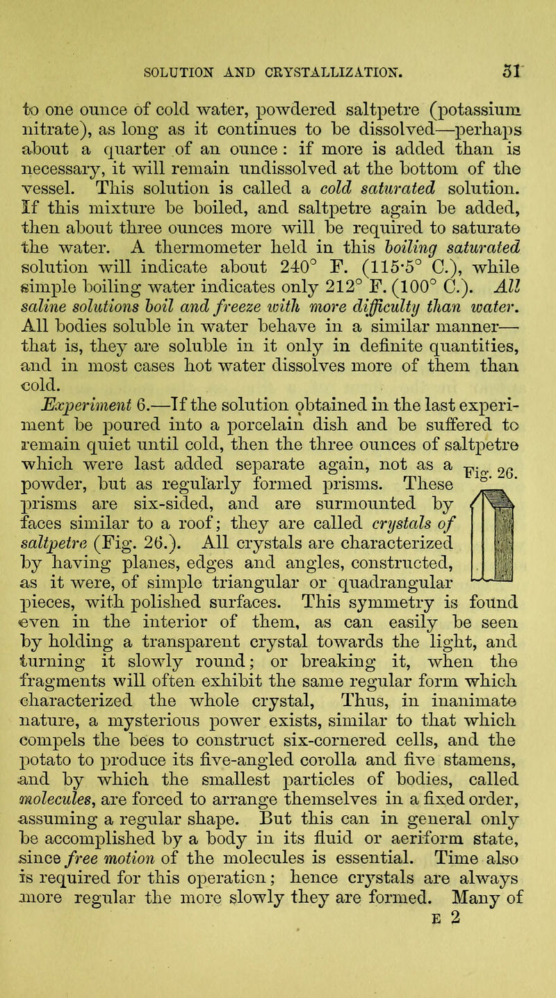 to one ounce of cold water, powdered saltpetre (potassium nitrate), as long as it continues to be dissolved—perhaps about a quarter of an ounce: if more is added than is necessary, it will remain undissolved at the bottom of the vessel. This solution is called a cold saturated solution. If this mixture be boiled, and saltpetre again be added, then about three ounces more will be required to saturate the water. A thermometer held in this boiling saturated solution will indicate about 240° F. (115-5° C.), while simple boiling water indicates only 212° F. (100° C.). All saline solutions boil and freeze with more difficulty than water. All bodies soluble in water behave in a similar manner— that is, they are soluble in it only in definite quantities, and in most cases hot water dissolves more of them than cold. Experiment 6.—If the solution obtained in the last experi- ment be poured into a porcelain dish and be suffered to remain quiet until cold, then the three ounces of saltpetre which were last added separate again, not as a 26 powder, but as regularly formed prisms. These ' prisms are six-sided, and are surmounted by / faces similar to a roof; they are called crystals of 11 saltpetre (Fig. 26.). All crystals are characterized ||j by having planes, edges and angles, constructed, as it were, of simple triangular or quadrangular ‘•AIM pieces, with polished surfaces. This symmetry is found even in the interior of them, as can easily be seen by holding a transparent crystal towards the light, and turning it slowly round; or breaking it, when the fragments will often exhibit the same regular form which characterized the whole crystal, Thus, in inanimate nature, a mysterious power exists, similar to that which compels the bees to construct six-cornered cells, and the potato to produce its five-angled corolla and five stamens, and by which the smallest particles of bodies, called molecules, are forced to arrange themselves in a fixed order, ■assuming a regular shape. But this can in general only be accomplished by a body in its fluid or aeriform state, since free motion of the molecules is essential. Time also is required for this operation; hence crystals are always more regular the more slowly they are formed. Many of E 2