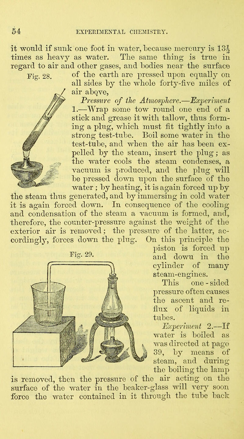 it would if sunk one foot in water, because mercury is 13J times as heavy as water. The same thing is true in regard to air and other gases, and bodies near the surface Fw. 28. °f the earth are pressed upon equally on all sides by the whole forty-five miles of air above, Pressure of the Atmosphere.—Experiment 1.—Wrap some tow round one end of a stick and grease it with tallow, thus form- ing a plug, which must fit tightly into a strong test-tube. Boil some water in the test-tube, and when the air has been ex- pelled by the steam, insert the plug; as the water cools the steam condenses, a vacuum is produced, and the plug will be pressed down upon the surface of the water; by heating, it is again forced up by the steam thus generated, and by immersing in cold water it is again forced down. In consequence of the cooling and condensation of the steam a vacuum is formed, and, therefore, the counter-pressure against the weight of the exterior air is removed; the pressure of the latter, ac- cordingly, forces down the plug. On this principle the piston is forced up cylinder of many steam-engines. This one - sided pressure often causes the ascent and re- flux of liquids in tubes. Experiment 2.—If water is boiled as was directed at page 39, by means of steam, and during the boiling the lamp is removed, then the pressure of the air acting on the surface of the water in the beaker-glass will very soon force the water contained in it through the tube back