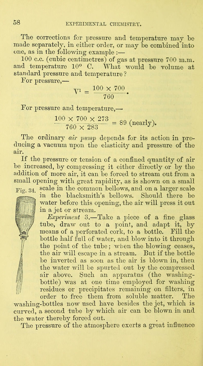 The corrections for pressure and temperature may he made separately, in either order, or may he combined into one, as in the following example :— 100 c.c. (cubic centimetres) of gas at pressure 700 m.m. and temperature 10° C. What would he volume at standard pressure and temperature? For pressure,— yi _ 100 X 700 760 For pressure and temperature,—■ 100 x 700 x 273 “ 76O'x 283 = 89 (nearly). The ordinary air pump depends for its action in pre>- ducing a vacuum upon the elasticity and pressure of the air. If the pressure or tension of a confined quantity of air he increased, by compressing it either directly or by the addition of more air, it can he forced to stream out from a small opening with great rapidity, as is shown on a small scale in the common bellows, and on a larger scale in the blacksmith’s bellows. Should there be water before this opening, the air will press it out in a jet or stream. Experiment 3.—Take a piece of a fine glass tube, draw out to a point, and adapt it, by means of a perforated cork, to a bottle. Fill the bottle half full of water, and blow into it through the point of the tube; when the blowing ceases, the air will escape in a stream. But if the bottle be inverted as soon as the air is blown in, then the water will be spurted out by the compressed air above. Such an apparatus (the washing- bottle) was at one time employed for washing residues or precipitates remaining on filters, in order to free them from soluble matter. The washing-bottles now used have besides the jet, which is curved, a second tube by which air can be blown in and the water thereby forced out. The pressure of the atmosphere exerts a great influence