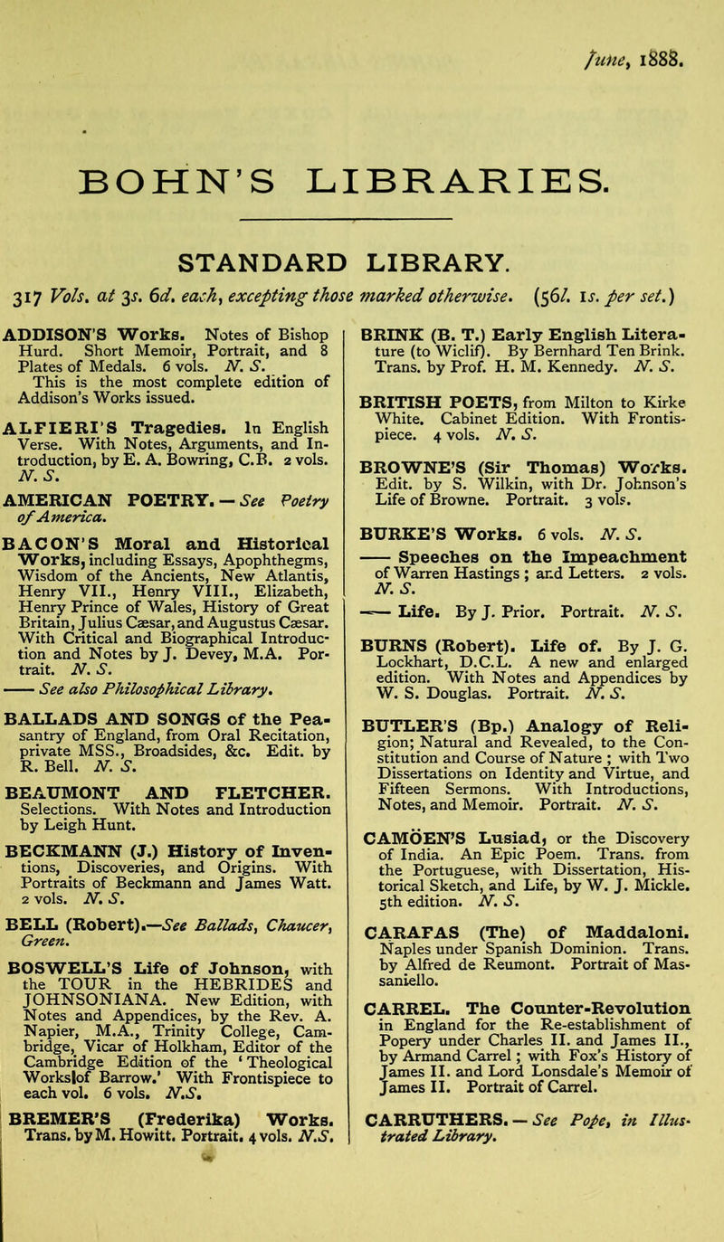 fune> 1888. BOHN’S LIBRARIES. STANDARD 317 Vo Is. at 3^. 6d. each, excepting those ADDISON'S Works. Notes of Bishop Hurd. Short Memoir, Portrait, and 8 Plates of Medals. 6 vols. N. S. This is the most complete edition of Addison’s Works issued. ALFIERI’S Tragedies. In English Verse. With Notes, Arguments, and In- troduction, by E. A. Bowring, C.B. 2 vols. N. S. AMERICAN POETRY. — See Poetry of America. BACON’S Moral and Historical Works, including Essays, Apophthegms, Wisdom of the Ancients, New Atlantis, Henry VII., Henry VIII., Elizabeth, Henry Prince of Wales, History of Great Britain, Julius Caesar, and Augustus Caesar. With Critical and Biographical Introduc- tion and Notes by J. Devey, M.A. Por- trait. N. S. See also Philosophical Library. BALLADS AND SONGS of the Pea- santry of England, from Oral Recitation, private MSS., Broadsides, &c. Edit, by R. Bell. N. S. BEAUMONT AND FLETCHER. Selections. With Notes and Introduction by Leigh Hunt. BECKMANN (J.) History of Inven- tions, Discoveries, and Origins. With Portraits of Beckmann and James Watt. 2 vols. N. S. BELL (Robert).—See Ballads, Chaucer, Green. BOSWELL’S Life of Johnson, with the TOUR in the HEBRIDES and JOHNSONIANA. New Edition, with Notes and Appendices, by the Rev. A. Napier, M.A., Trinity College, Cam- bridge, Vicar of Holkham, Editor of the Cambridge Edition of the ‘ Theological Workslof Barrow.’ With Frontispiece to each vol. 6 vols. N.S. BREMER’S (Frederika) Works. Trans, by M.Howitt. Portrait. 4 vols. N.S. LIBRARY. marked otherwise. (56/. is. per set.) BRINK (B. T.) Early English Litera- ture (to Wiclif). By Bernhard Ten Brink. Trans, by Prof. H. M. Kennedy. N. S. BRITISH POETS, from Milton to Kirke White. Cabinet Edition. With Frontis- piece. 4 vols. N. S. BROWNE’S (Sir Thomas) Works. Edit, by S. Wilkin, with Dr. Johnson’s Life of Browne. Portrait. 3 vols. BURKE’S Works. 6 vols. N. S. Speeches on the Impeachment of Warren Hastings ; ar.d Letters. 2 vols. N. S. —— Life. By J. Prior. Portrait. N. S. BURNS (Robert). Life of. By J. G. Lockhart, D.C.L. A new and enlarged edition. With Notes and Appendices by W. S. Douglas. Portrait. N. S. BUTLER’S (Bp.) Analogy of Reli- gion; Natural and Revealed, to the Con- stitution and Course of Nature ; with Two Dissertations on Identity and Virtue, and Fifteen Sermons. With Introductions, Notes, and Memoir. Portrait. N. S. CAMOEN’S Lusiad, or the Discovery of India. An Epic Poem. Trans, from the Portuguese, with Dissertation, His- torical Sketch, and Life, by W. J. Mickle. 5th edition. N. S. CARAFAS (The) of Maddaloni. Naples under Spanish Dominion. Trans, by Alfred de Reumont. Portrait of Mas- saniello. CARREL. The Counter-Revolution in England for the Re-establishment of Popery under Charles II. and James II., by Armand Carrel; with Fox’s History of James II. and Lord Lonsdale’s Memoir of James II. Portrait of Carrel. CARRUTHERS. — See Pope, in Illus- trated Library.