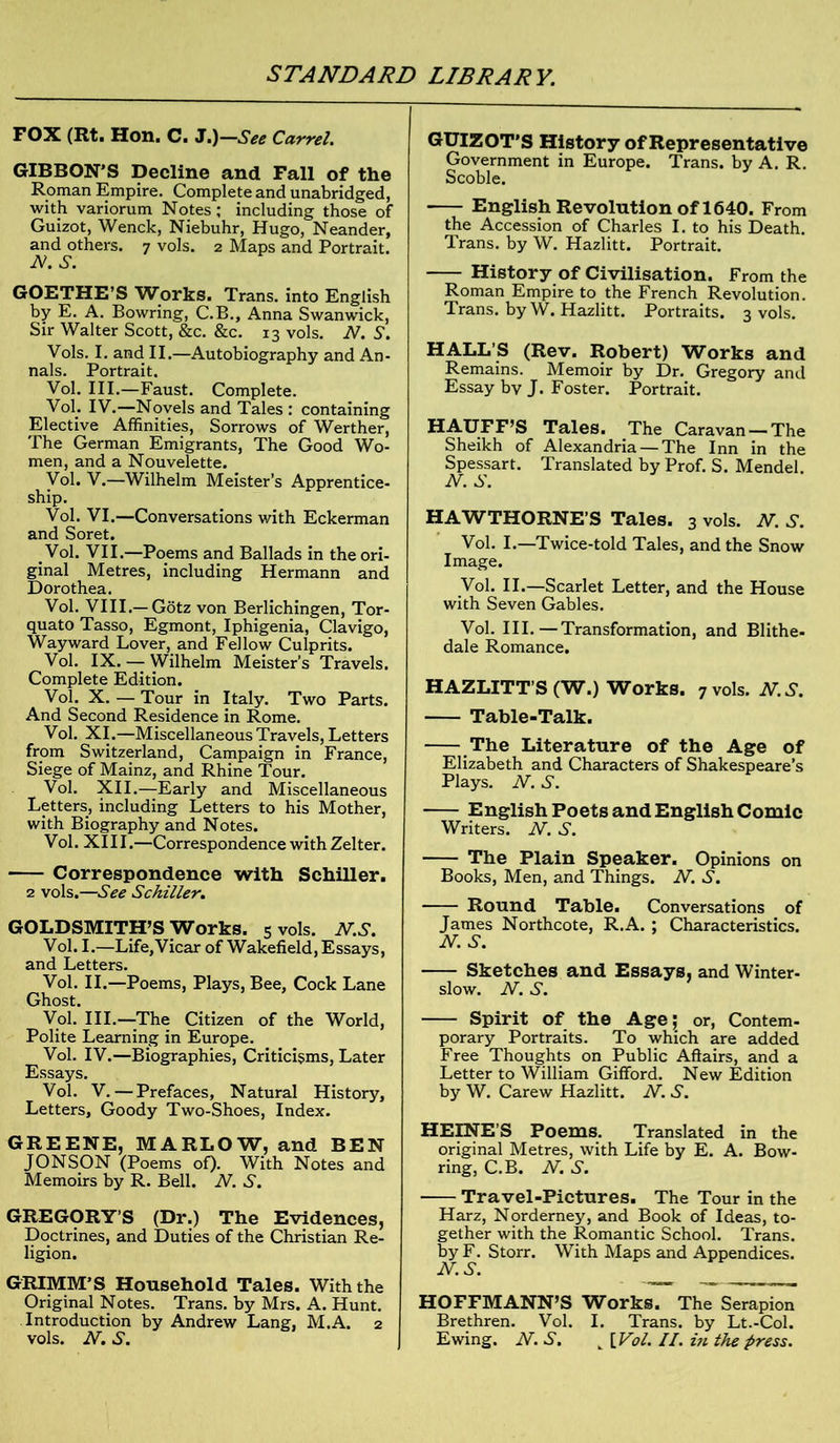 FOX (Rt. Hon. C. J.)—See Carrel. GIBBON’S Decline and Fall of the Roman Empire. Complete and unabridged, with variorum Notes; including those of Guizot, Wenck, Niebuhr, Hugo, Neander, and others. 7 vols. 2 Maps and Portrait. N.S. GOETHE’S Works. Trans, into English by E. A. Bowring, C.B., Anna Swanwick, Sir Walter Scott, &c. &c. 13 vols. N. S. Vols. I. and II.—Autobiography and An- nals. Portrait. Vol. III.—Faust. Complete. Vol. IV.—Novels and Tales : containing Elective Affinities, Sorrows of Werther, The German Emigrants, The Good Wo- men, and a Nouvelette. Vol. V.—Wilhelm Meister’s Apprentice- ship. Vol. VI.—Conversations with Eckerman and Soret. Vol. VII.—Poems and Ballads in the ori- ginal Metres, including Hermann and Dorothea. Vol. VIII.—Gotz von Berlichingen, Tor- quato Tasso, Egmont, Iphigenia, Clavigo, Wayward Lover, and Fellow Culprits. Vol. IX. — Wilhelm Meister’s Travels. Complete Edition. Vol. X. — Tour in Italy. Two Parts. And Second Residence in Rome. Vol. XI.—Miscellaneous Travels, Letters from Switzerland, Campaign in France, Siege of Mainz, and Rhine Tour. Vol. XII.—Early and Miscellaneous Letters, including Letters to his Mother, with Biography and Notes. Vol. XI11.—Correspondence with Zelter. Correspondence with Schiller. 2 vols,—See Schiller. GOLDSMITH’S Works. 5 vols. N.S. Vol. I.—Life,Vicar of Wakefield, Essays, and Letters. Vol. II.—Poems, Plays, Bee, Cock Lane Ghost. Vol. III.—The Citizen of the World, Polite Learning in Europe. Vol. IV.—Biographies, Criticisms, Later Essays. Vol. V. — Prefaces, Natural History, Letters, Goody Two-Shoes, Index. GREENE, MARLOW, and BEN JONSON (Poems of). With Notes and Memoirs by R. Bell. N. S. GREGORY’S (Dr.) The Evidences, Doctrines, and Duties of the Christian Re- ligion. GRIMM’S Household Tales. With the Original Notes. Trans, by Mrs. A. Hunt. Introduction by Andrew Lang, M.A. 2 vols. N.S. GUIZOT’S History of Representative Government in Europe. Trans, by A. R. Scoble. English Revolution of 1640. From the Accession of Charles I. to his Death. Trans, by W. Hazlitt. Portrait. History of Civilisation. From the Roman Empire to the French Revolution. Trans, by W. Hazlitt. Portraits. 3 vols. HALL’S (Rev. Robert) Works and Remains. Memoir by Dr. Gregory and Essay by J. Foster. Portrait. HAUFF’S Tales. The Caravan — The Sheikh of Alexandria — The Inn in the Spessart. Translated by Prof. S. Mendel. N. S. HAWTHORNE'S Tales. 3 vols. N. S. Vol. I.—Twice-told Tales, and the Snow Image. Vol. II.—Scarlet Letter, and the House with Seven Gables. Vol. III.—Transformation, and Blithe- dale Romance. HAZLITT'S (W.) Works. 7 vols. N.S. Table-Talk. The Literature of the Age of Elizabeth and Characters of Shakespeare’s Plays. N.S. English Poets and English Comic Writers. N. S. The Plain Speaker. Opinions on Books, Men, and Things. N. S. Round Table. Conversations of James Northcote, R.A. ; Characteristics. N. S. Sketches and Essays, and Winter- slow. N. S. Spirit of the Age; or, Contem- porary Portraits. To which are added Free Thoughts on Public Affairs, and a Letter to William Gifford. New Edition by W. Carew Hazlitt. N. S. HEINE’S Poems. Translated in the original Metres, with Life by E. A. Bow- ring, C.B. N. S. Travel-Pictures. The Tour in the Harz, Norderney, and Book of Ideas, to- gether with the Romantic School. Trans, by F. Storr. With Maps and Appendices. HOFFMANN’S Works. The Serapion Brethren. Vol. I. Trans, by Lt.-Col. Ewing. N. S. t [Vol. II. hi the press.