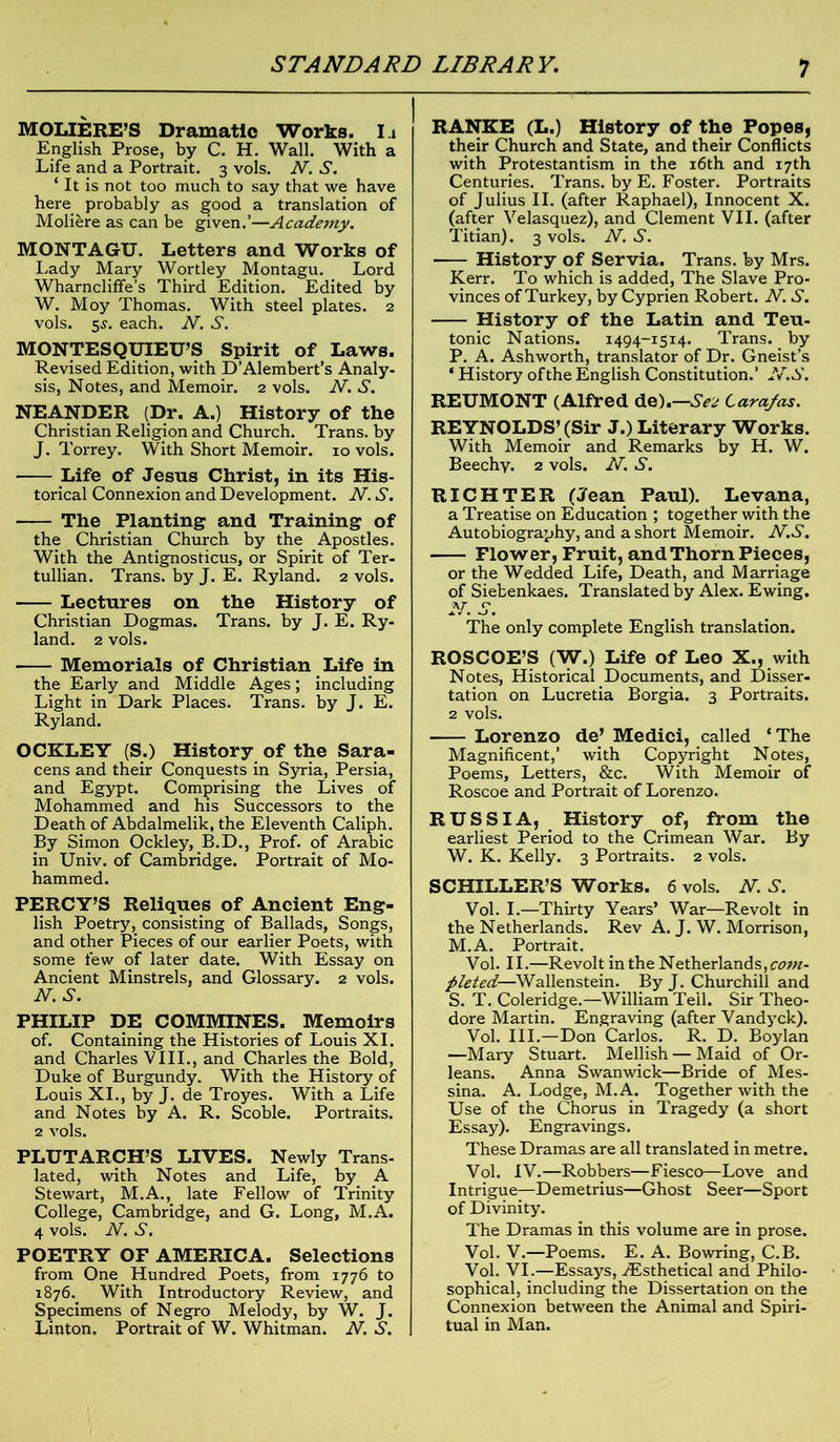MOLIERE’S Dramatic Works. I.i English Prose, by C. H. Wall. With a Life and a Portrait. 3 vols. N. S. 1 It is not too much to say that we have here probably as good a translation of Moliere as can be given.’—Academy. MONTAGU. Letters and Works of Lady Mary Wortley Montagu. Lord Wharncliffe’s Third Edition. Edited by W. Moy Thomas. With steel plates. 2 vols. 55. each. N. S. MONTESQUIEU’S Spirit of Laws. Revised Edition, with D’Alembert’s Analy- sis, Notes, and Memoir. 2 vols. A7. S. NEANDER (Dr. A.) History of the Christian Religion and Church. Trans, by J. Torrey. With Short Memoir. 10 vols. Life of Jesus Christ, in its His- torical Connexion and Development. N. S. ■ The Planting and Training of the Christian Church by the Apostles. With the Antignosticus, or Spirit of Ter- tullian. Trans, by J. E. Ryland. 2 vols. Lectures on the History of Christian Dogmas. Trans, by J. E. Ry- land. 2 vols. Memorials of Christian Life in the Early and Middle Ages; including Light in Dark Places. Trans, by J. E. Ryland. OCKLEY (S.) History of the Sara- cens and their Conquests in Syria, Persia, and Egypt. Comprising the Lives of Mohammed and his Successors to the Death of Abdalmelik, the Eleventh Caliph. By Simon Ockley, B.D., Prof, of Arabic in Univ. of Cambridge. Portrait of Mo- hammed. PERCY’S Reliques of Ancient Eng- lish Poetry, consisting of Ballads, Songs, and other Pieces of our earlier Poets, with some few of later date. With Essay on Ancient Minstrels, and Glossary. 2 vols. N. S. PHILIP DE COMMINES. Memoirs of. Containing the Histories of Louis XI. and Charles VIII., and Charles the Bold, Duke of Burgundy. With the History of Louis XI., by J. de Troyes. With a Life and Notes by A. R. Scoble. Portraits. 2 vols. PLUTARCH’S LIVES. Newly Trans- lated, with Notes and Life, by A Stewart, M.A., late Fellow of Trinity College, Cambridge, and G. Long, M.A. 4 vols. N. S. POETRY OF AMERICA. Selections from One Hundred Poets, from 1776 to 1876.. With Introductory Review, and Specimens of Negro Melody, by W. J. Linton. Portrait of W. Whitman. N. S. RANKE (L.) History of the Popes, their Church and State, and their Conflicts with Protestantism in the 16th and 17th Centuries. Trans, by E. Foster. Portraits of Julius II. (after Raphael), Innocent X. (after Velasquez), and Clement VII. (after Titian). 3 vols. N. S. History of Servia. Trans, by Mrs. Kerr. To which is added, The Slave Pro- vinces of Turkey, by Cyprien Robert. N. S. History of the Latin and Teu- tonic Nations. 1494-1514. Trans, by P. A. Ashworth, translator of Dr. Gneist’s ‘ History of the English Constitution.’ N.S. REUMONT (Alfred de).—Se2 Larajas. REYNOLDS’(Sir J.) Literary Works. With Memoir and Remarks by H. W. Beechy. 2 vols. N. S. RICHTER (Jean Paul). Levana, a Treatise on Education ; together with the Autobiography, and a short Memoir. N.S. Flower, Fruit, and Thorn Pieces, or the Wedded Life, Death, and Marriage of Siebenkaes. Translated by Alex. Ewing. N. S. The only complete English translation. ROSCOE’S (W.) Life of Leo X., with Notes, Historical Documents, and Disser- tation on Lucretia Borgia. 3 Portraits. 2 vols. Lorenzo de’ Medici, called ‘ The Magnificent,’ with Copyright Notes, Poems, Letters, &c. With Memoir of Roscoe and Portrait of Lorenzo. RUSSIA, History of, from the earliest Period to the Crimean War. By W. K. Kelly. 3 Portraits. 2 vols. SCHILLER’S Works. 6 vols. N. S. Vol. I.—Thirty Years’ War—Revolt in the Netherlands. Rev A. J. W. Morrison, M.A. Portrait. Vol. II.—Revolt in the Netherlands, com- pleted—Wallenstein. By J. Churchill and S. T. Coleridge.—William Tell. Sir Theo- dore Martin. Engraving (after Vandyck). Vol. III.—Don Carlos. R. D. Boylan —Mary Stuart. Mellish — Maid of Or- leans. Anna Swanwick—Bride of Mes- sina. A. Lodge, M.A. Together with the Use of the Chorus in Tragedy (a short Essay). Engravings. These Dramas are all translated in metre. Vol. IV.—Robbers—Fiesco—Love and Intrigue—Demetrius—Ghost Seer—Sport of Divinity. The Dramas in this volume are in prose. Vol. V.—Poems. E. A. Bowring, C.B. Vol. VI.—Essays, zEsthetical and Philo- sophical, including the Dissertation on the Connexion between the Animal and Spiri- tual in Man.
