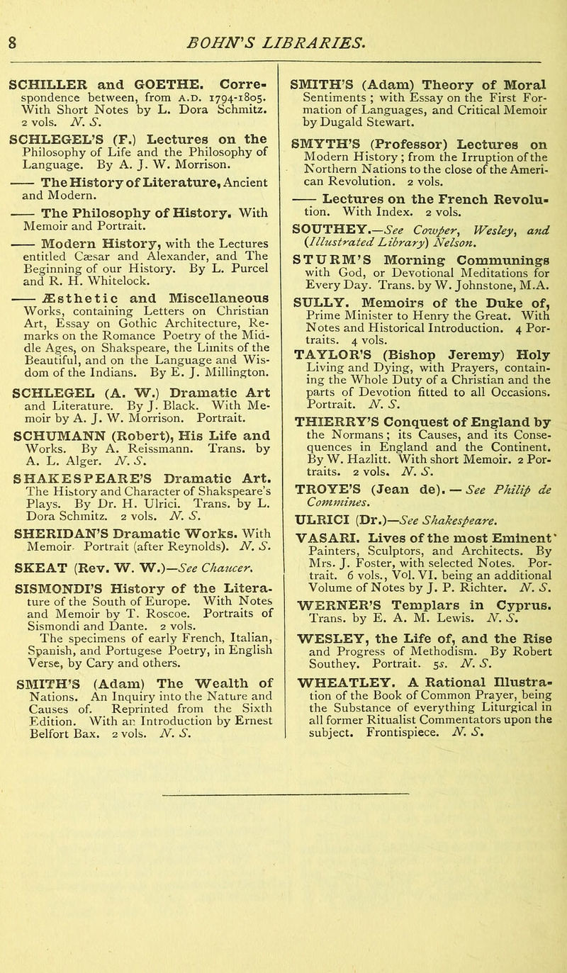 SCHILLER and GOETHE. Corre- spondence between, from a.d. 1794-1805. With Short Notes by L. Dora Schmitz. 2 vols. N. S. SCHLEGEL’S (F.) Lectures on the Philosophy of Life and the Philosophy of Language. By A. J. W. Morrison. The History of Literature, Ancient and Modern. The Philosophy of History. With Memoir and Portrait. Modern History, with the Lectures entitled Caesar and Alexander, and The Beginning of our History. By L. Purcel and R. H. Whitelock. iEsthetic and Miscellaneous Works, containing Letters on Christian Art, Essay on Gothic Architecture, Re- marks on the Romance Poetry of the Mid- dle Ages, on Shakspeare, the Limits of the Beautiful, and on the Language and Wis- dom of the Indians. By E. J. Millington. SCHLEGEL (A. W.) Dramatic Art and Literature. By J. Black. With Me- moir by A. J. W. Morrison. Portrait. SCHUMANN (Robert), His Life and Works. By A. Reissmann. Trans, by A. L. Alger. N. S. SHAKESPEARE’S Dramatic Art. The History and Character of Shakspeare’s Plays. By Dr. H. Ulrici. Trans, by L. Dora Schmitz. 2 vols. N. S. SHERIDAN’S Dramatic Works. With Memoir- Portrait (after Reynolds). N. S. SKEAT (Rev. W. W.)—See Chaucer. SISMONDI’S History of the Litera- ture of the South of Europe. With Notes and Memoir by T. Roscoe. Portraits of Sismondi and Dante. 2 vols. The specimens of early French, Italian, Spanish, and Portugese Poetry, in English Verse, by Cary and others. SMITH’S (Adam) The Wealth of Nations. An Inquiry into the Nature and Causes of. Reprinted from the Sixth Edition. With an Introduction by Ernest Belfort Bax. 2 vols. N. S. SMITH’S (Adam) Theory of Moral Sentiments ; with Essay on the First For- mation of Languages, and Critical Memoir by Dugald Stewart. SMYTH’S (Professor) Lectures on Modern History ; from the Irruption of the Northern Nations to the close of the Ameri- can Revolution. 2 vols. —- Lectures on the French Revolu- tion. With Index. 2 vols. SOUTHEY.—See Cowper, Wesley, and (.Illustrated Library) Nelson. STURM’S Morning Communings with God, or Devotional Meditations for Every Day. Trans, by W. Johnstone, M.A. SULLY. Memoirs of the Duke of, Prime Minister to Henry the Great. With Notes and Historical Introduction. 4 Por- traits. 4 vols. TAYLOR’S (Bishop Jeremy) Holy Living and Dying, with Prayers, contain- ing the Whole Duty of a Christian and the parts of Devotion fitted to all Occasions. Portrait. N. S. THIERRY’S Conquest of England by the Normans; its Causes, and its Conse- quences in England and the Continent. By W. Hazlitt. With short Memoir. 2 Por- traits. 2 vols. N. S. TROYE’S (Jean de). — See Philip de Commines. ULRICI (Dr.)—See Shakespeare. VASARI. Lives of the most Eminent * Painters, Sculptors, and Architects. By Mrs. J. Foster, with selected Notes. Por- trait. 6 vols., Vol. VI. being an additional Volume of Notes by J. P. Richter. N. S. WERNER’S Templars in Cyprus. Trans, by E. A. M. Lewis. N. S. WESLEY, the Life of, and the Rise and Progress of Methodism. By Robert Southey. Portrait. 5s, N. S. WHEATLEY. A Rational Illustra- tion of the Book of Common Prayer, being the Substance of everything Liturgical in all former Ritualist Commentators upon the subject. Frontispiece. N. S.