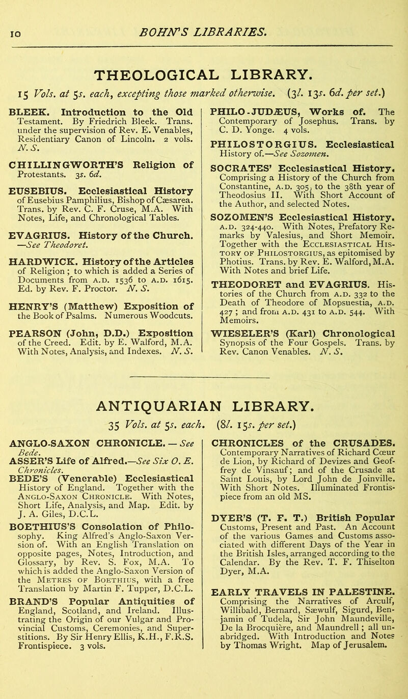 IO THEOLOGICAL LIBRARY. 15 Vols. at 5-r. each, excepting those marked otherwise. (3/. 13s. 6d. per set.) BLEEK. Introduction to the Old Testament. By Friedrich Bleek. Trans, under the supervision of Rev. E. Venables, Residentiary Canon of Lincoln. 2 vols. N.S. CHILLINGWORTH’S Religion of Protestants. 3s. 6d. EUSEBIUS. Ecclesiastical History of Eusebius Pamphilius, Bishop of Caesarea. Trans, by Rev. C. F. Cruse, M.A. With Notes, Life, and Chronological Tables. EVAGRIUS. History of the Church. —See Theodoret. HARDWICK. History of the Articles of Religion ; to which is added a Series of Documents from a.d. 1536 to a.d. 1615. Ed. by Rev. F. Proctor. N. S. HENRY’S (Matthew) Exposition of the Book of Psalms. Numerous Woodcuts. PEARSON (John, D.D.) Exposition of the Creed. Edit, by E. Walford, M.A. With Notes, Analysis, and Indexes. N. S. PHILO -JUDA1US, Works of. The Contemporary of Josephus. Trans, by C. D. Yonge. 4 vols. PHILOSTORGIUS. Ecclesiastical History of.—See Sozomen. SOCRATES’ Ecclesiastical History, Comprising a History of the Church from Constantine, a.d. 305, to the 38th year of Theodosius II. With Short Account of the Author, and selected Notes. SOZOMEN’S Ecclesiastical History. a.d. 324-440. With Notes, Prefatory Re- marks by Valesius, and Short Memoir. Together with the Ecclesiastical His- tory of Philostorgius, as epitomised by Photius. Trans, by Rev. E. Walford, M.A. With Notes and brief Life. THEODORET and EVAGRIUS. His- tories of the Church from a.d. 332 to the Death of Theodore of Mopsuestia, a.d. 427 ; and from a.d. 431 to a.d. 544. With Memoirs. WIESELER’S (Karl) Chronological Synopsis of the Four Gospels. Trans, by Rev. Canon Venables. N. S. ANTIQUARIAN LIBRARY. 35 Vo is. at $s. each. ANGLO-SAXON CHRONICLE. — See Bede. ASSER’S Life of Alfred.—.SV* Six O. E. Chronicles. BEDE’S (Venerable) Ecclesiastical History of England. Together with the Anglo-Saxon Chronicle. With Notes, Short Life, Analysis, and Map. Edit, by J. A. Giles, D.C.L. BOETHIUS’S Consolation of Philo- sophy. King Alfred’s Anglo-Saxon Ver- sion of. With an English Translation on opposite pages, Notes, Introduction, and Glossary, by Rev. S. Fox, M.A. To which is added the Anglo-Saxon Version of the Metres of Boethius, with a free Translation by Martin F. Tupper, D.C.L. BRAND’S Popular Antiquities of England, Scotland, and Ireland. Illus- trating the Origin of our Vulgar and Pro- vincial Customs, Ceremonies, and Super- stitions. By Sir Henry Ellis, K.H., F.R.S. Frontispiece. 3 vols. [81. i$s. per set.) CHRONICLES of the CRUSADES. Contemporary Narratives of Richard Cceur de Lion, by Richard of Devizes and Geof- frey de Vinsauf; and of the Crusade at Saint Louis, by Lord John de Joinville. With Short Notes. Illuminated Frontis- piece from an old MS. DYER’S (T. F. T.) British Popular Customs, Present and Past. An Account of the various Games and Customs asso- ciated with different Days of the Year in the British Isles, arranged according to the Calendar. By the Rev. T. F. Thiselton Dyer, M.A. EARLY TRAVELS IN PALESTINE. Comprising the Narratives of Arculf, Willibald, Bernard, Saewulf, Sigurd, Ben- jamin of Tudela, Sir John Maundeville, De la Brocquiere, and Maundrell; all un- abridged. With Introduction and Notes by Thomas Wright. Map of Jerusalem.