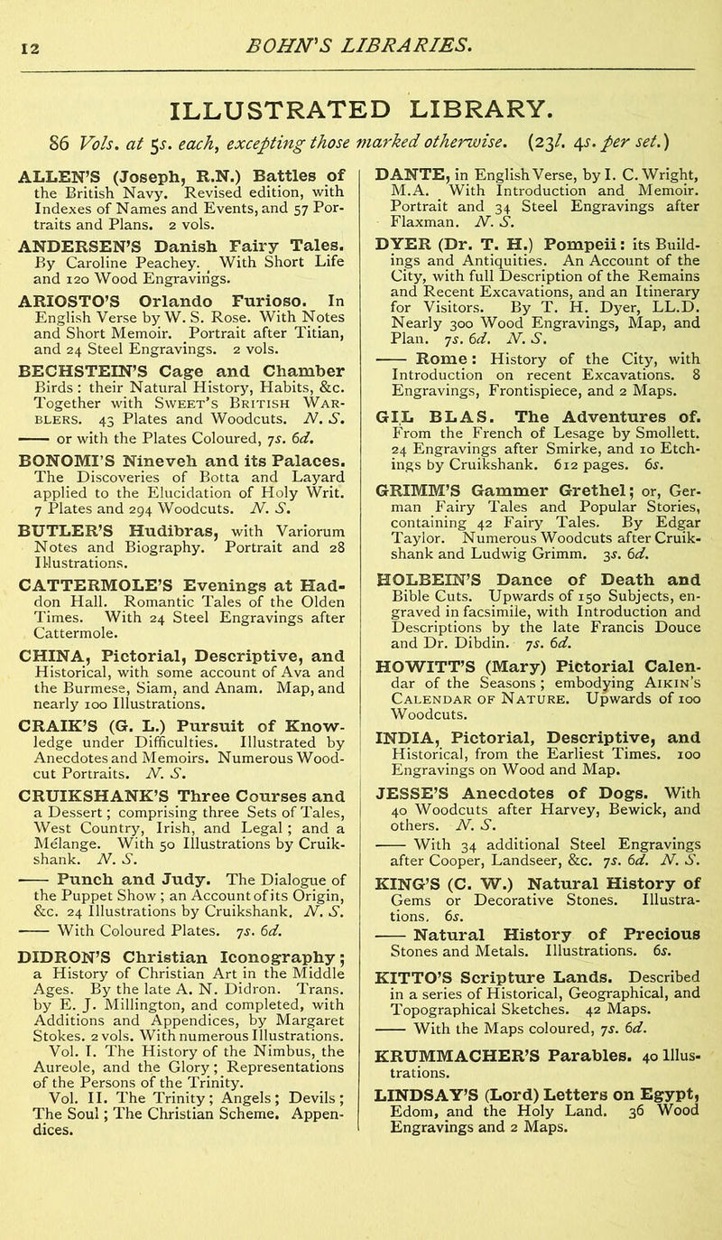 ILLUSTRATED LIBRARY. 86 Vo Is. at 5^. each, excepting those ALLEN’S (Joseph, R.N.) Battles of the British Navy. Revised edition, with Indexes of Names and Events, and 57 Por- traits and Plans. 2 vols. ANDERSEN’S Danish Fairy Tales. By Caroline Peachey. < With Short Life and 120 Wood Engravings. ARIOSTO’S Orlando Furioso. In English Verse by W. S. Rose. With Notes and Short Memoir. Portrait after Titian, and 24 Steel Engravings. 2 vols. BECHSTEIN’S Cage and Chamber Birds : their Natural History, Habits, &c. Together with Sweet’s British War- blers. 43 Plates and Woodcuts. N. S. or with the Plates Coloured, 7s. 6d. BONOMI’S Nineveh and its Palaces. The Discoveries of Botta and Layard applied to the Elucidation of Holy Writ. 7 Plates and 294 Woodcuts. N. S. BUTLER’S Hudibras, with Variorum Notes and Biography. Portrait and 28 Illustrations. CATTERMOLE’S Evenings at Had- don Hall. Romantic Tales of the Olden Times. With 24 Steel Engravings after Cattermole. CHINA, Pictorial, Descriptive, and Historical, with some account of Ava and the Burmese, Siam, and Anam. Map, and nearly 100 Illustrations. CRAIK’S (G. L.) Pursuit of Know- ledge under Difficulties. Illustrated by Anecdotes and Memoirs. Numerous Wood- cut Portraits. N. S. CRUIKSHANK’S Three Courses and a Dessert; comprising three Sets of Tales, West Country, Irish, and Legal ; and a Melange. With 50 Illustrations by Cruik- shank. N. S. Punch and Judy. The Dialogue of the Puppet Show; an Account of its Origin, &c. 24 Illustrations by Cruikshank, N. S. With Coloured Plates. 7s. 6d. DIDRON’S Christian Iconography; a History of Christian Art in the Middle Ages. By the late A. N. Didron. Trans, by E. J. Millington, and completed, with Additions and Appendices, by Margaret Stokes. 2 vols. With numerous Illustrations. Vol. I. The History of the Nimbus, the Aureole, and the Glory; Representations of the Persons of the Trinity. Vol. II. The Trinity; Angels; Devils; The Soul; The Christian Scheme. Appen- dices. marked otherwise. (23/. 4s. per set.) DANTE, in English Verse, by I. C. Wright, M.A. With Introduction and Memoir. Portrait and 34 Steel Engravings after Flaxman. N. S. DYER (Dr. T. H.) Pompeii: its Build- ings and Antiquities. An Account of the City, with full Description of the Remains and Recent Excavations, and an Itinerary for Visitors. By T. H. Dyer, LL.D. Nearly 300 Wood Engravings, Map, and Plan. 7s. 6d. N. S. Rome: History of the City, with Introduction on recent Excavations. 8 Engravings, Frontispiece, and 2 Maps. GI.L BLAB. The Adventures of. From the French of Lesage by Smollett. 24 Engravings after Smirke, and 10 Etch- ings by Cruikshank. 612 pages. 6s. GRIMM’S Gammer Grethei; or, Ger- man Fairy Tales and Popular Stories, containing 42 Fairy Tales. By Edgar Taylor. Numerous Woodcuts after Cruik- shank and Ludwig Grimm. 3s. 6d. HOLBEIN’S Dance of Death and Bible Guts. Upwards of 150 Subjects, en- graved in facsimile, with Introduction and Descriptions by the late Francis Douce and Dr. Dibdin. 7s. 6d. HOWITT’S (Mary) Pictorial Calen- dar of the Seasons ; embodying Aikin’s Calendar of Nature. Upwards of 100 Woodcuts. INDIA, Pictorial, Descriptive, and Historical, from the Earliest Times. 100 Engravings on Wood and Map. JESSE’S Anecdotes of Dogs. With 40 Woodcuts after Harvey, Bewick, and others. N. S. With 34 additional Steel Engravings after Cooper, Landseer, &c. 7s. 6d. N. S. KING’S (C. W.) Natural History of Gems or Decorative Stones. Illustra- tions. 6s. Natural History of Precious Stones and Metals. Illustrations. 6s. KITTO’S Scripture Lands. Described in a series of Historical, Geographical, and Topographical Sketches. 42 Maps. With the Maps coloured, ys. 6d. KRUMMACHER’S Parables. 40 Ulus- trations. LINDSAY’S (Lord) Letters on Egypt, Edom, and the Holy Land. 36 Wood Engravings and 2 Maps.