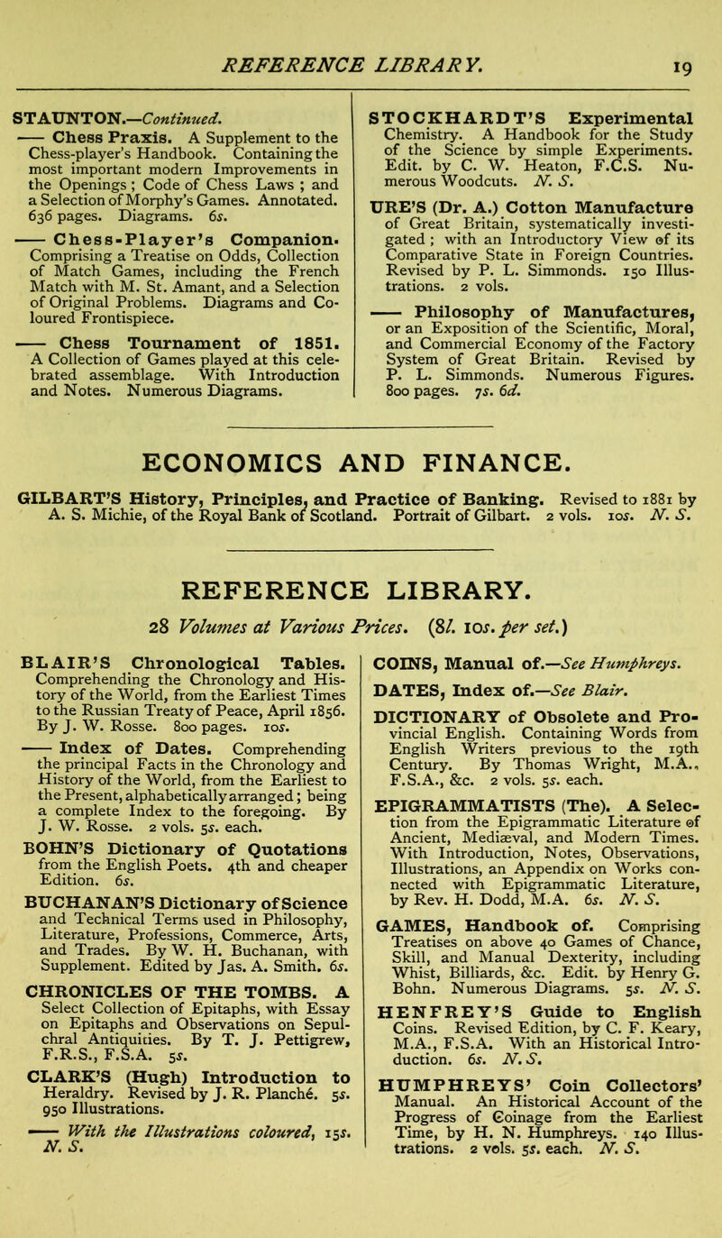 REFERENCE LIBRARY. STAUNTON.—Continued. Chess Praxis. A Supplement to the Chess-player’s Handbook. Containing the most important modern Improvements in the Openings ; Code of Chess Laws ; and a Selection of Morphy’s Games. Annotated. 636 pages. Diagrams. 6s. Chess-Player’s Companion. Comprising a Treatise on Odds, Collection of Match Games, including the French Match with M. St. Amant, and a Selection of Original Problems. Diagrams and Co- loured Frontispiece. Chess Tournament of 1851. A Collection of Games played at this cele- brated assemblage. With Introduction and Notes. Numerous Diagrams. STOCKHARDT’S Experimental Chemistry. A Handbook for the Study of the Science by simple Experiments. Edit, by C. W. Heaton, F.C.S. Nu- merous Woodcuts. N. S. URE’S (Dr. A.) Cotton Manufacture of Great Britain, systematically investi- gated ; with an Introductory View of its Comparative State in Foreign Countries. Revised by P. L. Simmonds. 150 Illus- trations. 2 vols. Philosophy of Manufactures, or an Exposition of the Scientific, Moral, and Commercial Economy of the Factory System of Great Britain. Revised by P. L. Simmonds. Numerous Figures. 800 pages, js. 6d. ECONOMICS AND FINANCE. GILBART’S History, Principles, and Practice of Banking. Revised to 1881 by A. S. Michie, of the Royal Bank of Scotland. Portrait of Gilbart. 2 vols. 105. N. S. REFERENCE LIBRARY. 28 Volumes at Various Prices. (8/. 10s.per set.) BLAIR’S Chronological Tables. Comprehending the Chronology and His- tory of the World, from the Earliest Times to the Russian Treaty of Peace, April 1856. By J. W. Rosse. 800 pages. 10s. Index of Dates. Comprehending the principal Facts in the Chronology and History of the World, from the Earliest to the Present, alphabetically arranged; being a complete Index to the foregoing. By J. W. Rosse. 2 vols. 5s. each. BOHN’S Dictionary of Quotations from the English Poets. 4th and cheaper Edition. 6s. BUCHANAN’S Dictionary of Science and Technical Terms used in Philosophy, Literature, Professions, Commerce, Arts, and Trades. By W. H. Buchanan, with Supplement. Edited by Jas. A. Smith. 6s. CHRONICLES OF THE TOMBS. A Select Collection of Epitaphs, with Essay on Epitaphs and Observations on Sepul- chral Antiquities. By T. J. Pettigrew, F.R.S., F.S.A. 5*. CLARK’S (Hugh) Introduction to Heraldry. Revised by J. R. Planch^. 5s. 950 Illustrations. — With the Illustrations coloured, 15s. N.S. COINS, Manual of.— See Humphreys. DATES, Index of.—See Blair. DICTIONARY of Obsolete and Pro- vincial English. Containing Words from English Writers previous to the 19th Century. By Thomas Wright, M.A., F.S.A., &c. 2 vols. 5s. each. EPIGRAMMATISTS (The). A Selec- tion from the Epigrammatic Literature ©f Ancient, Mediaeval, and Modern Times. With Introduction, Notes, Observations, Illustrations, an Appendix on Works con- nected with Epigrammatic Literature, by Rev. H. Dodd, M.A. 6s. N. S. GAMES, Handbook of. Comprising Treatises on above 40 Games of Chance, Skill, and Manual Dexterity, including Whist, Billiards, &c. Edit, by Henry G. Bohn. Numerous Diagrams. 5$. N. S. HENFREY’S Guide to English Coins. Revised Edition, by C. F. Keary, M.A., F.S.A. With an Historical Intro- duction. 6s. N. S. HUMPHREYS’ Coin Collectors’ Manual. An Historical Account of the Progress of Coinage from the Earliest Time, by H. N. Humphreys. 140 Illus- trations. 2 vols. 5s. each. N. S.