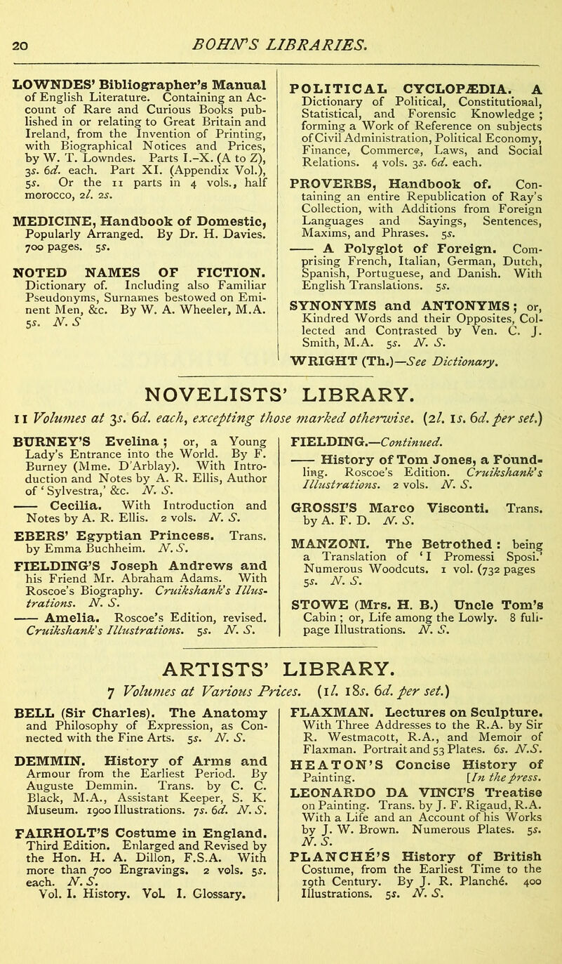 LOWNDES’ Bibliographer’s Manual of English Literature. Containing an Ac- count of Rare and Curious Books pub- lished in or relating to Great Britain and Ireland, from the Invention of Printing, with Biographical Notices and Prices, by W. T. Lowndes. Parts I.-X. (A to Z), 35. 6d. each. Part XI. (Appendix Vol.), 55. Or the 11 parts in 4 vols., half morocco, 2l. is. MEDICINE, Handbook of Domestic, Popularly Arranged. By Dr. H. Davies. 700 pages. 5s. NOTED NAMES OF FICTION. Dictionary of. Including also Familiar Pseudonyms, Surnames bestowed on Emi- nent Men, &c. By W. A. Wheeler, M.A. 5*. N. S POLITICAL CYCLOPEDIA. A Dictionary of Political, Constitutional, Statistical, and Forensic Knowledge ; forming a Work of Reference on subjects of Civil Administration, Political Economy, Finance, Commerce, Laws, and Social Relations. 4 vols. 35. 6d. each. PROVERBS, Handbook of. Con- taining an entire Republication of Ray’s Collection, with Additions from Foreign Languages and Sayings, Sentences, Maxims, and Phrases. 55. A Polyglot of Foreign. Com- prising French, Italian, German, Dutch, Spanish, Portuguese, and Danish. With English Translations. 5s. SYNONYMS and ANTONYMS; or, Kindred Words and their Opposites, Col- lected and Contrasted by Ven. C. J. Smith, M.A. 55. N. S. WRIGHT (Th.)—See Dictionary. NOVELISTS’ LIBRARY. II Volumes at 3^. 6d. each, excepting those marked otherwise. (21. is. 6d. per set.) BURNEY’S Evelina ; or, a Young Lady’s Entrance into the World. By F. Burney (Mme. D'Arblay). With Intro- duction and Notes by A. R. Ellis, Author of ‘ Sylvestra,’ &c. N. S. Cecilia. With Introduction and Notes by A. R. Ellis. 2 vols. N. S. EBERS’ Egyptian Princess. Trans. by Emma Buchheim. N. S. FIELDING’S Joseph Andrews and his Friend Mr. Abraham Adams. With Roscoe’s Biography. Cruikshank’s Illus- trations. N. S. Amelia. Roscoe’s Edition, revised. Cruikshank's Illustrations. 5s. N. S. FIELDING.—Continued. —- History of Tom Jones, a Found- ling. Roscoe’s Edition. Cruikshank's Illustrations. 1 vols. N. S. GROSSES Marco Visconti. Trans, by A. F. D. N. S. MANZONI. The Betrothed : being a Translation of ‘ I Promessi Sposi.’ Numerous Woodcuts. 1 vol. (732 pages 5s. N. S. STOWE (Mrs. H. B.) Uncle Tom’s Cabin ; or, Life among the Lowly. 8 fuli- page Illustrations. N. S. ARTISTS’ LIBRARY. 7 Volumes at Various Prices. (1 /. i8j. 6d. per set.) BELL (Sir Charles). The Anatomy and Philosophy of Expression, as Con- nected with the Fine Arts. 5s. N. S. DEMMIN. History of Arms and Armour from the Earliest Period. By Auguste Demmin. Trans, by C. C. Black, M.A., Assistant Keeper, S. K. Museum. 1900 Illustrations, ys. 6d. N. S. FAIRHOLT’S Costume in England. Third Edition. Enlarged and Revised by the Hon. H. A. Dillon, F.S.A. With more than 700 Engravings. 2 vols. 5s. each. N. S. Vol. I. History. VoL I. Glossary. FLAXMAN. Lectures on Sculpture. With Three Addresses to the R.A. by Sir R. Westmacott,. R.A., and Memoir of Flaxman. Portrait and 53 Plates. 6.y. N.S. HEATON’S Concise History of Painting. [In the press. LEONARDO DA VINCI’S Treatise on Painting. Trans, by J. F. Rigaud, R.A. With a Life and an Account of his Works by J. W. Brown. Numerous Plates. 5s. N. S. PLANCHE’S History of British Costume, from the Earliest Time to the 19th Century. By J. R. Planch6. 400 Illustrations. 5$. N. S.