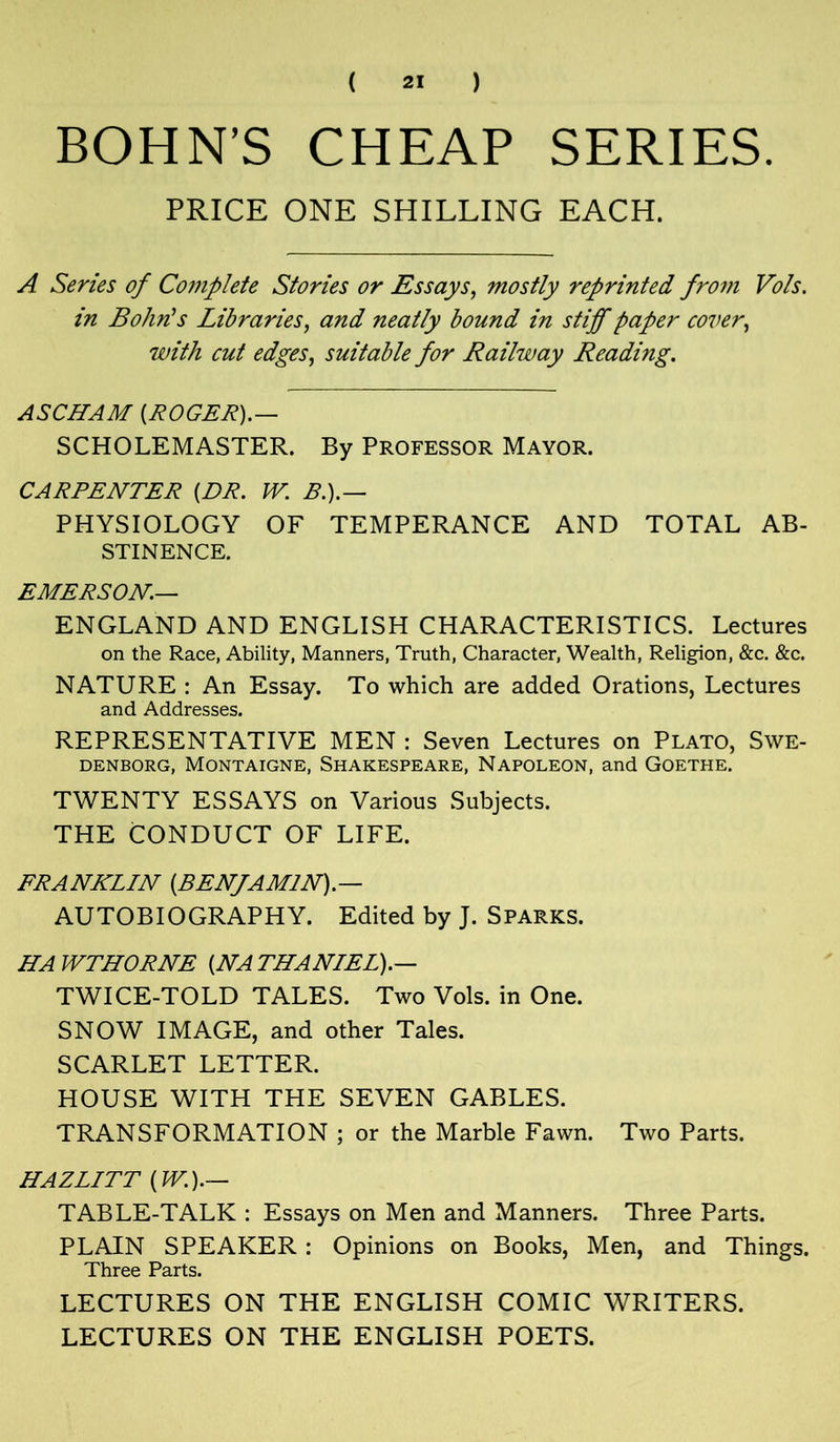 BOHN’S CHEAP SERIES. PRICE ONE SHILLING EACH. A Series of Complete Stories or Essays, mostly reprinted from Vols. in Bohn's Libraries, and neatly bound in stiff paper cover, with cut edges, suitable for Railway Reading. ASCHAM {ROGER).— SCHOLEMASTER. By Professor Mayor. CARPENTER {DR. W. B.).— PHYSIOLOGY OF TEMPERANCE AND TOTAL AB- STINENCE. EMERSON— ENGLAND AND ENGLISH CHARACTERISTICS. Lectures on the Race, Ability, Manners, Truth, Character, Wealth, Religion, &c. &c. NATURE : An Essay. To which are added Orations, Lectures and Addresses. REPRESENTATIVE MEN : Seven Lectures on Plato, Swe- denborg, Montaigne, Shakespeare, Napoleon, and Goethe. TWENTY ESSAYS on Various Subjects. THE CONDUCT OF LIFE. FRANKLIN {BENfA MIN). — AUTOBIOGRAPHY. Edited by J. Sparks. HAWTHORNE {NATHANIEL).— TWICE-TOLD TALES. Two Vols. in One. SNOW IMAGE, and other Tales. SCARLET LETTER. HOUSE WITH THE SEVEN GABLES. TRANSFORMATION ; or the Marble Fawn. Two Parts. HAZLITT {W.).— TABLE-TALK : Essays on Men and Manners. Three Parts. PLAIN SPEAKER: Opinions on Books, Men, and Things. Three Parts. LECTURES ON THE ENGLISH COMIC WRITERS. LECTURES ON THE ENGLISH POETS.