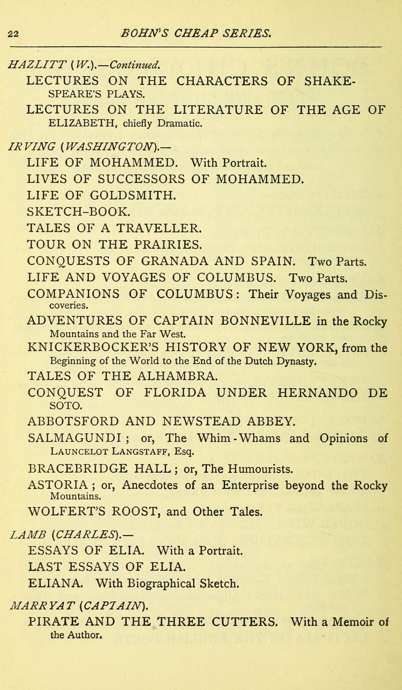 HAZLITT [W.).~Continued. LECTURES ON THE CHARACTERS OF SHAKE- SPEARE'S PLAYS. LECTURES ON THE LITERATURE OF THE AGE OF ELIZABETH, chiefly Dramatic. IR VING [WASHINGTON).— LIFE OF MOHAMMED. With Portrait. LIVES OF SUCCESSORS OF MOHAMMED. LIFE OF GOLDSMITH. SKETCH-BOOK. TALES OF A TRAVELLER. TOUR ON THE PRAIRIES. CONQUESTS OF GRANADA AND SPAIN. Two Parts. LIFE AND VOYAGES OF COLUMBUS. Two Parts. COMPANIONS OF COLUMBUS: Their Voyages and Dis- coveries. ADVENTURES OF CAPTAIN BONNEVILLE in the Rocky Mountains and the Far West. KNICKERBOCKER’S HISTORY OF NEW YORK, from the Beginning of the World to the End of the Dutch Dynasty. TALES OF THE ALHAMBRA. CONQUEST OF FLORIDA UNDER HERNANDO DE SOTO. ABBOTSFORD AND NEWSTEAD ABBEY. SALMAGUNDI; or, The Whim-Whams and Opinions of Launcelot Langstaff, Esq. BRACEBRIDGE HALL ; or, The Humourists. ASTORIA; or, Anecdotes of an Enterprise beyond the Rocky Mountains. WOLFERT’S ROOST, and Other Tales. LAMB [CHARLES).— ESSAYS OF ELIA. With a Portrait. LAST ESSAYS OF ELIA. ELIANA. With Biographical Sketch. MARRYAT [CAPTAIN). PIRATE AND THE THREE CUTTERS. With a Memoir of the Author.