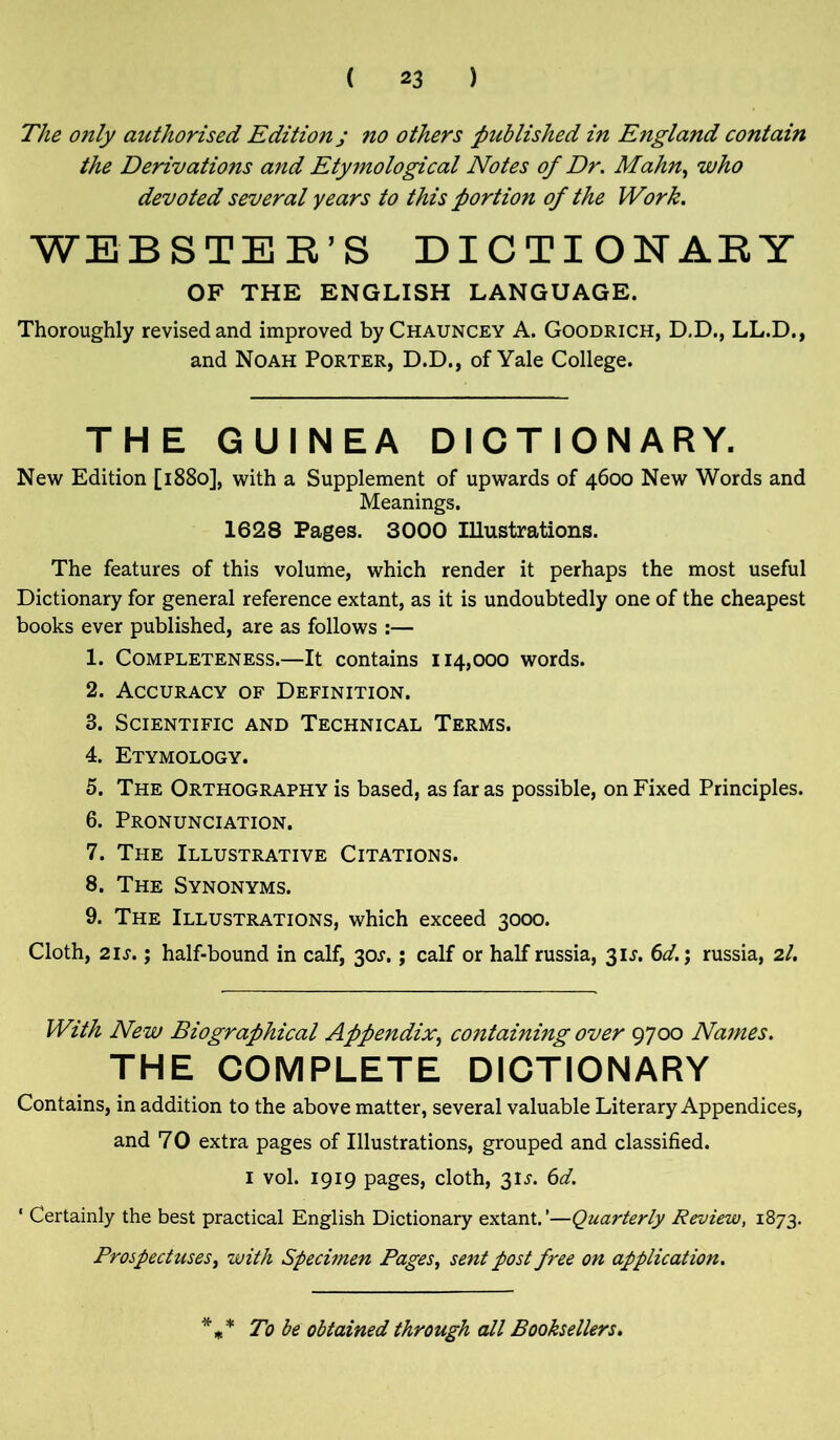The only authorised Edition j no others published in England contain the Derivations and Etymological Notes of Dr. Mahn, who devoted several years to this portion of the Work. WEBSTER’S DICTIONARY OF THE ENGLISH LANGUAGE. Thoroughly revised and improved byCHAUNCEY A. Goodrich, D.D., LL.D., and Noah Porter, D.D., of Yale College. THE GUINEA DICTIONARY. New Edition [1880], with a Supplement of upwards of 4600 New Words and Meanings. 1628 Pages. 3000 Illustrations. The features of this volume, which render it perhaps the most useful Dictionary for general reference extant, as it is undoubtedly one of the cheapest books ever published, are as follows :— 1. Completeness.—It contains 114,000 words. 2. Accuracy of Definition. 3. Scientific and Technical Terms. 4. Etymology. 5. The Orthography is based, as far as possible, on Fixed Principles. 6. Pronunciation. 7. The Illustrative Citations. 8. The Synonyms. 9. The Illustrations, which exceed 3000. Cloth, 21 s.; half-bound in calf, 30^.; calf or half russia, 31 s. 6d.; russia, 2/. With New Biographical Appendix, containing over 9700 Names. THE COMPLETE DICTIONARY Contains, in addition to the above matter, several valuable Literary Appendices, and 70 extra pages of Illustrations, grouped and classified. 1 vol. 1919 pages, cloth, 31^. 6d. ' Certainly the best practical English Dictionary extant.’—Quarterly Review, 1873. Prospectuses, with Specimen Pages, sent post free on application. * * To be obtained through all Booksellers.
