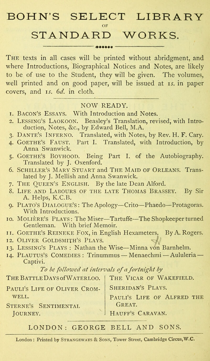 BOHN’S SELECT LIBRARY OF STANDARD WORKS. «•••«« The texts in all cases will be printed without abridgment, and where Introductions, Biographical Notices and Notes, are likely to be of use to the Student, they will be given. The volumes, well printed and on good paper, will be issued at is. in paper covers, and is. 6d. in cloth. NOW READY. 1. Bacon’s Essays. With Introduction and Notes. 2. Lessing’s Laokoon. Beasley’s Translation, revised, with Intro- duction, Notes, &c., by Edward Bell, M.A. 3. Dante’s Inferno. Translated, with Notes, by Rev. H. F. Cary. 4. Goethe’s Faust. Part I. Translated, with Introduction, by Anna Swanwick. 5. Goethe’s Boyhood. Being Part I. of the Autobiography. Translated by J. Oxenford. 6. Schiller’s Mary Stuart and The Maid of Orleans. Trans- lated by J. Mellish and Anna Swanwick. 7. The Queen’s English. By the late Dean Alford. 8. Life and Labours of the late Thomas Brassey. By Sir A. Helps, K.C.B. 9. Plato’s Dialogue’s: The Apology—Crito—Phaedo—Protagoras. With Introductions. 10. Moliere’s Plays : The Miser—Tartuffe—The Shopkeeper turned Gentleman. With brief Memoir. 11. Goethe’s Reineke Fox, in English Hexameters. By A. Rogers. 12. Oliver Goldsmith’s Plays. 13. Lessing’s Plays : Nathan the Wise—Minna von Barnhelm. 14. Plautus’s Comedies: Trinummus — Menaechmi — Aululeria — Captivi. To be followed at intervals of a fortnight by The Battle Days of Waterloo. Pauli’s Life of Oliver Crom- well. Sterne’s Sentimental J OURNEY. The Vicar of Wakefield. Sheridan’s Plays. Pauli’s Life of Alfred the Great. Hauff’s Caravan. LONDON: GEORGE BELL AND SONS. London : Printed by Strangeways & Sons, Tower Street, Cambridge Circus,W.C.