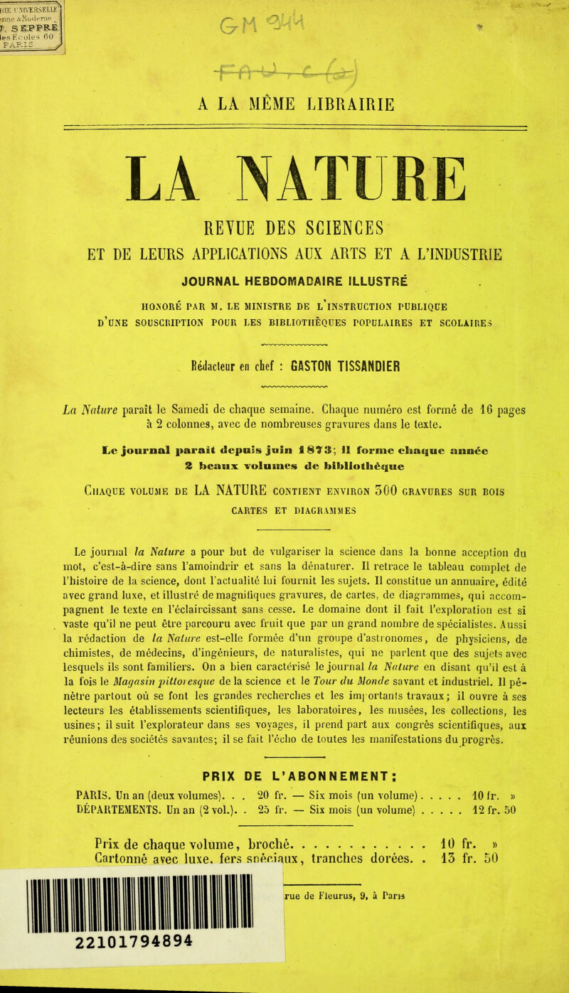 RŒ CNIVERSIÏLIJv Mine &îiodepne I jrr. s E;i?PRÉ: les Ecoles 60 ! PARIS J A LA MÊME LIBRAIRIE REVUE DES SCIENCES ET DE LEURS APPLICATIONS AUX ARTS ET A L’INDUSTRIE JOURNAL HEBDOMADAIRE ILLUSTRÉ HONORÉ PAR M. LE MINISTRE DE L’iNSTRUCTION FUBLIQCE D’üNE SOUSCRIPTION POUR LES BIBLIOTHÈQUES POPULAIRES ET SCOLAIRES Rédacteur en chef : GASTON TISSANDIER La Nature paraît le Samedi de chaque semaine. Chaque numéro est formé de 16 pages à 2 colonnes, avec de nombreuses gravures dans le texte. Le journal parait depuis juin fi 823; il forme chaque année 2 beaux volumes «le bibliothèque Chaque volume de LA NATURE contient environ 500 gravures sur bois CARTES ET DIAGRAMMES Le journal la Nature a pour but de vulgariser la science dans la bonne acception du mot, c’est-à-dire sans l’amoindrir et sans la dénaturer. Il retrace le tableau complet de l’histoire de la science, dont l'actualité lui fournit les sujets. Il constitue un annuaire, édité avec grand luxe, et illustré de magnifiques gravures, de cartes., de diagrammes, qui accom- pagnent le texte en l’éclaircissant sans cesse. Le domaine dont il fait l’exploration est si vaste qu’il ne peut être parcouru avec fruit que par un grand nombre de spécialistes. Aussi la rédaction de la Nature est-elle formée d’un groupe d’astronomes, de physiciens, de chimistes, de médecins, d’ingénieurs, de naturalistes, qui ne parlent que des sujets avec lesquels ils sont familiers. On a bien caractérisé le journal la Nature en disant qu’il est à la fois le Magasin ^'Moresque de la science et le Tour du Monde savant et industriel. Il pé- nètre partout où se font les grandes recherches et les importants travaux; il ouvre à ses lecteurs les établissements scientifiques, les laboratoires, les musées, les collections, les usines; il suit l’explorateur dans ses voyages, il prend part aux congrès scientifiques, aux réunions des sociétés savantes; il se fait l’écho de toutes les manifestations du progrès. PRIX DE L’ABONNEMENT: PARIS. Un an (deux volumes). . . 20 fr. — Six mois (un volume) 10 fr. » DÉPARTEMENTS. Un an (2 vol.). . 25 fr. — Six mois (un volume) 12 fr. 50 Prix de chaque volume, broché Cartonné avec luxe, fers spéciaux, tranches dorées. . 22101794894 rue de fleurus, 9, à Paris 10 fr. » 13 fr. 50