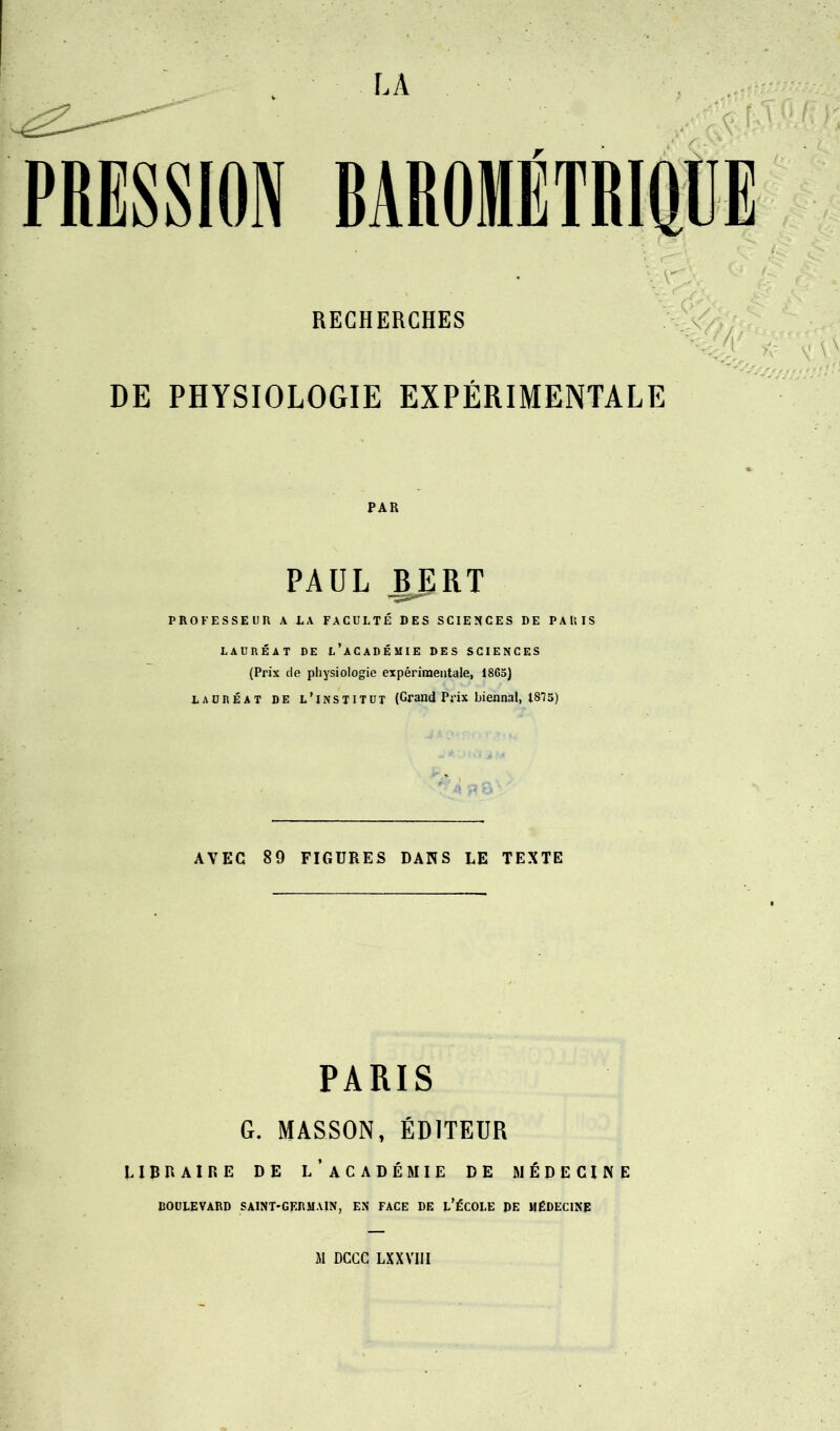 RECHERCHES DE PHYSIOLOGIE EXPÉRIMENTALE PAR PAUL BJRT PROFESSEUR A LA FACULTÉ DES SCIENCES DE PARIS LAURÉAT DE L’ACADÉMIE DES SCIENCES (Prix de physiologie expérimentale, 186a) lauréat DE l’institut (Grand Prix biennal, 1875) AVEC 89 FIGURES DANS LE TEXTE PARIS G. MASSON, ÉDITEUR LIBRAIRE DE L’ACADÉMIE DE MÉDECINE BOULEVARD SAINT-GERMAIN, EN FACE DE L’ÉCOLE DE MÉDECINE M DCGC LXXVIII