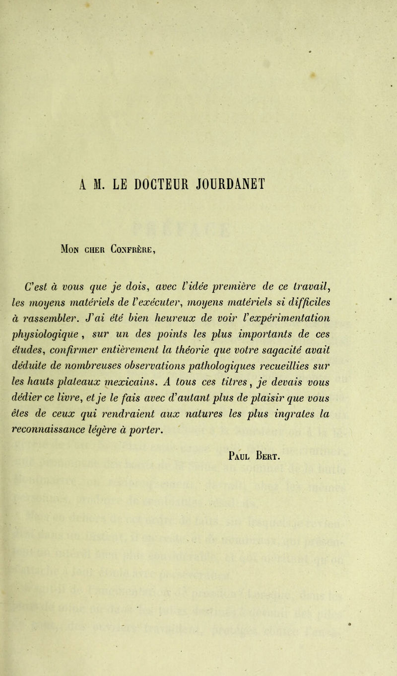 A H. LE DOCTEUR JOURDANET Mon cher Confrère, C’est à vous que je dois, avec l'idée première de ce travail, les moyens matériels de l'exécuter, moyens matériels si difficiles à rassembler. J'ai été bien heureux de voir Vexpérimentation physiologique , sur un des points les plus importants de ces études, confirmer entièrement la théorie que votre sagacité avait déduite de nombreuses observations pathologiques recueillies sur les hauts plateaux mexicains. A tous ces titres, je devais vous dédier ce livre, et je le fais avec d'autant plus de plaisir que vous êtes de ceux qui rendraient aux natures les plus ingrates la reconnaissance légère à porter.