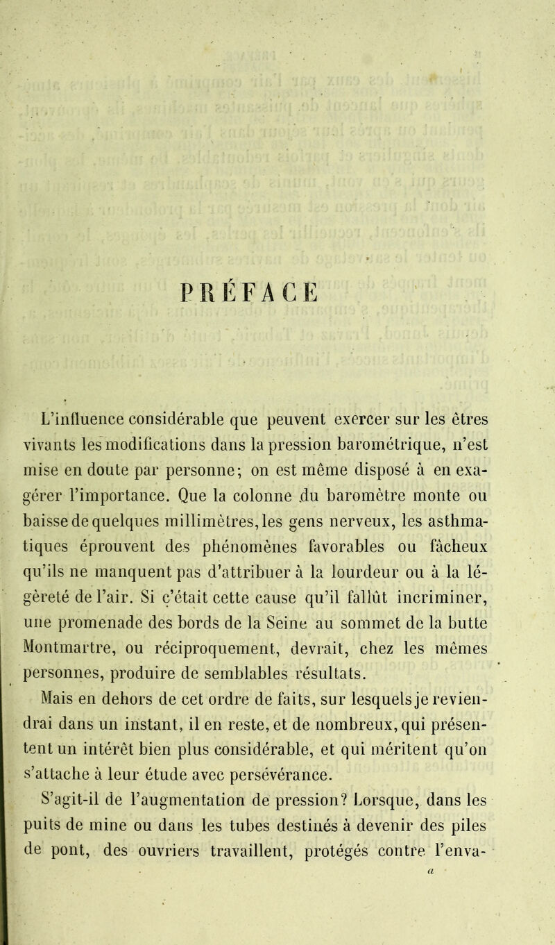 PRÉFACE L’influence considérable que peuvent exercer sur les êtres vivants les modifications dans la pression barométrique, n’est mise en doute par personne; on est même disposé à en exa- gérer l’importance. Que la colonne du baromètre monte ou baisse de quelques millimètres, les gens nerveux, les asthma- tiques éprouvent des phénomènes favorables ou fâcheux qu’ils ne manquent pas d’attribuer à la lourdeur ou à la lé- gèreté de l’air. Si c’était cette cause qu’il fallût incriminer, une promenade des bords de la Seine au sommet de la butte Montmartre, ou réciproquement, devrait, chez les mêmes personnes, produire de semblables résultats. Mais en dehors de cet ordre de fai ts, sur lesquels je revien- drai dans un instant, il en reste, et de nombreux, qui présen- tent un intérêt bien plus considérable, et qui méritent qu’on s’attache à leur étude avec persévérance. S’agit-il de l’augmentation de pression? Lorsque, dans les puits de mine ou dans les tubes destinés à devenir des piles de pont, des ouvriers travaillent, protégés contre l’enva- a