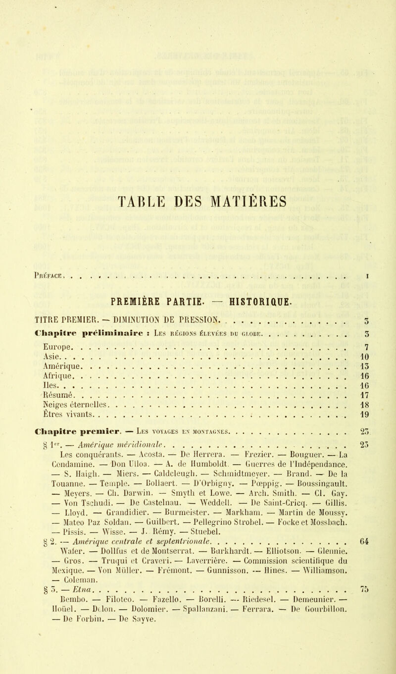 Préface, PREMIÈRE PARTIE. — HISTORIQUE- TITRE PREMIER. — DIMINUTION DE PRESSION. Chapitre préliminaire : Les régions élevées iuj globe Europe Asie Amérique Afrique Iles Résumé Neiges éternelles Êtres vivants Chapitre premier. — Les voyages en montagnes § 1er. — Amérique méridionale Les conquérants. — Acosta. — De Herrera. — Frezier. — Bouguer. — La Condamine. — Don Ulloa. — A. de Humboldt. — Guerres de l’Indépendance. — S. ilaigli. — Miers. — Caldcleugli. — Schmidtmeyer. — Grand. — De la Touanne. — Temple. — Bollaert. — D’Orbignv. — Pœppig. — Boussingault. — Meyers. — Ch. Darwin. — Smyth et Lowe. — Arch. Smith. — Cl. Gay. — Von Tscliudi. — De Castelnau. — Weddell. — De Saint-Cricq. — Gillis. — Lloyd. — Grandidier. — Burmeister. — Markham. — Martin de Moussy. — Mateo Paz Soldan. — Guilbcrt. —Pellegrino Strobel.— Focke et Mossbach. — Pissis. — Wisse. — J. Rémy. —Stuebel. g 2. — Amérique centrale et septentrionale Wafer. — Dollfus et de Montserrat. — Barkhardt. — Elliotson. — Glennie. — Gros. — Truqui et Craveri.— Laverrière. —Commission scientifique du Mexique. —Von Muller. — Frémont. — Gunnisson. Ilines. — Williamson. — Coleman. § 5. — Etna Bembo. — Filoteo. — Fazello. — Borelli. — Riedesel. — Demeunier. — Iloüel. — Delon. — Dolomier. — Spallanzani. — Ferrara. — De Gourbillon. — De Forbin. — De Sayve. i 3 3 7 10 13 16 IG 17 18 19 23 23 64 75