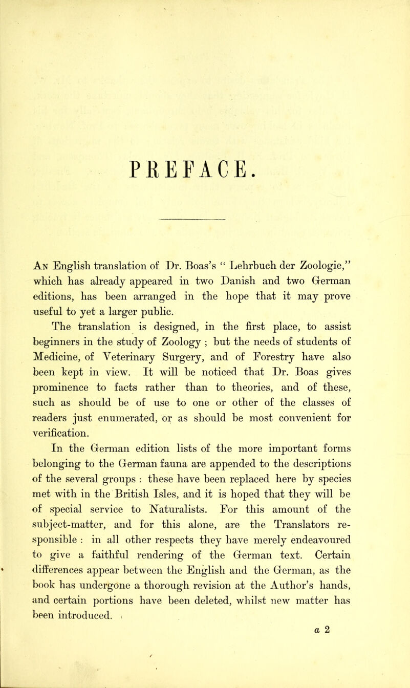 PREFACE An English translation of Dr. Boas’s “ Lehrbuch der Zoologie,” which has already appeared in two Danish and two German editions, has been arranged in the hope that it may prove useful to yet a larger public. The translation is designed, in the first place, to assist beginners in the study of Zoology ; hut the needs of students of Medicine, of Veterinary Surgery, and of Forestry have also been kept in view. It will be noticed that Dr. Boas gives prominence to facts rather than to theories, and of these, such as should be of use to one or other of the classes of readers just enumerated, or as should be most convenient for verification. In the Grerman edition lists of the more important forms belonging to the Grerman fauna are appended to the descriptions of the several groups : these have been replaced here by species met with in the British Isles, and it is hoped that they will be of special service to Naturalists. For this amount of the subject-matter, and for this alone, are the Translators re- sponsible : in all other respects they have merely endeavoured to give a faithful rendering of the Grerman text. Certain differences appear between the English and the German, as the book has undergone a thorough revision at the Author’s hands, and certain portions have been deleted, whilst new matter has been introduced. < a 2