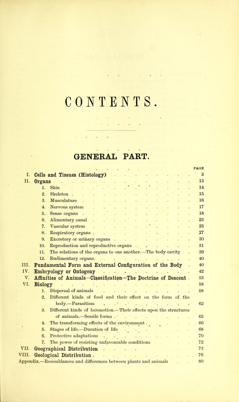 CONTENTS. GENERAL PART. PAGE I. Cells and Tissues (Histology) 3 II. Organs 13 1. Skin . . . 14 2. Skeleton . .15 3. Musculature ........... 16 4. Nervous system .......... 17 5. Sense organs ........... 18 6. Alimentary canal . . . . 23 7. Vascular system 25 8. Respiratory organs 27 9. Excretory or urinary organs ........ 30 10. Reproduction and reproductive organs 31 11. The relations of the organs to one another.—The body cavity . 39 12. Rudimentary organs . 40 III. Fundamental Form and External Configuration of the Body . 40 IV. Embryology or Ontogeny 42 V. Affinities of Animals—Classif^catipn—The Poctrine of Descent . 53 VI. Biology 58 1. Dispersal of animals ......... 58 2. Different kinds of food and their effect on the form of the body.—Parasitism . . . . . 62 3. Different kinds of locomotion.—Their effects upon the structures of animals.—Sessile forms . . . . 65 4. The transforming effects of the environment.... 66 5. Stages of life.—Duration of life . . 68 6. Protective adaptations ........ 70 7. The power of resisting unfavourable conditions 72 VII. Geographical Distribution .... 73 VIII. Geological Distribution 76 Appendix.—Resemblances and differences between plants and animals 80