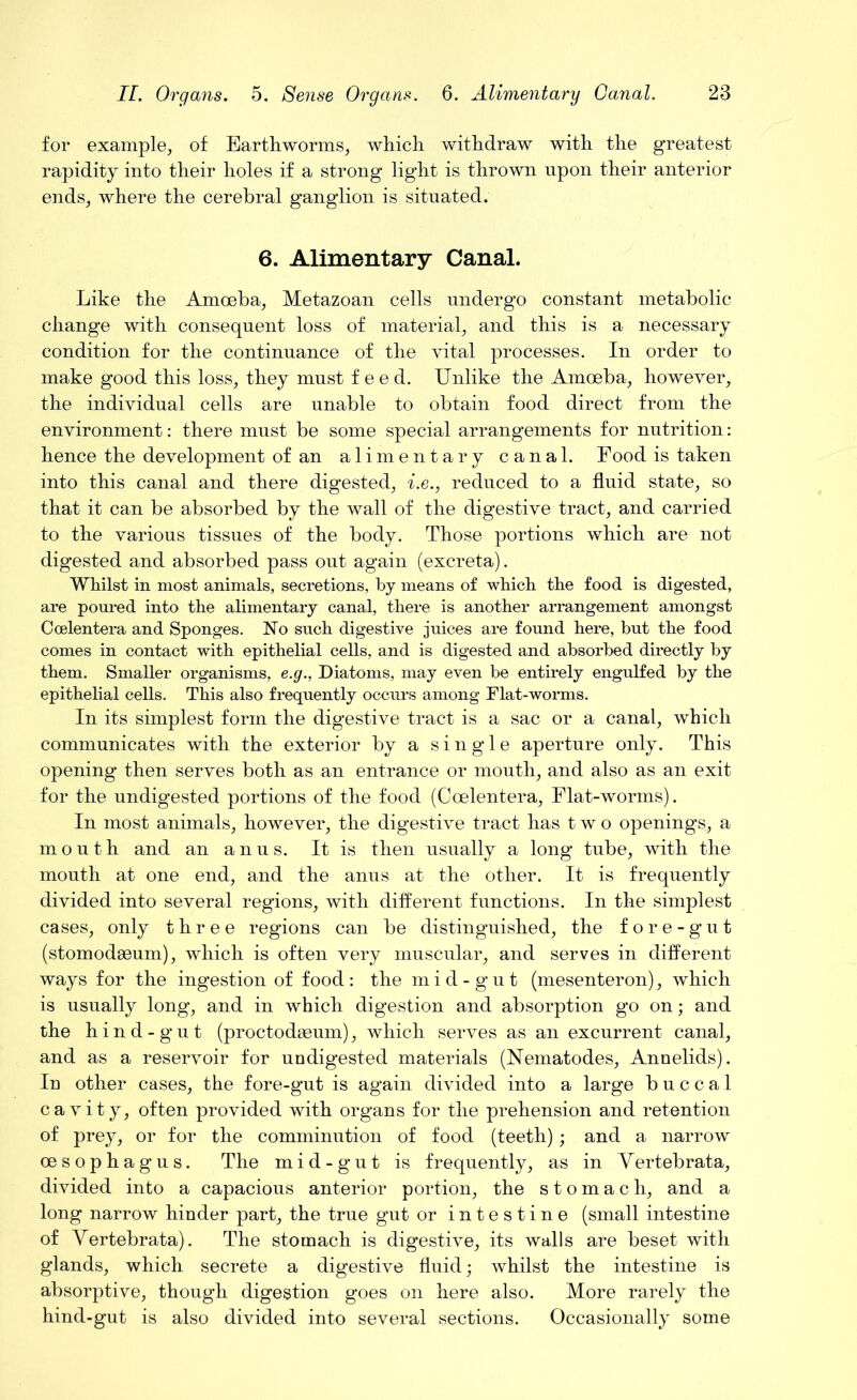 for example, of Earthworms, which withdraw with the greatest rapidity into their holes if a strong light is thrown upon their anterior ends, where the cerebral ganglion is situated. 6. Alimentary Canal. Like the Amoeba, Metazoan cells undergo constant metabolic change with consequent loss of material, and this is a necessary condition for the continuance of the vital processes. In order to make good this loss, they must feed. Unlike the Amoeba, however, the individual cells are unable to obtain food direct from the environment: there must be some special arrangements for nutrition: hence the development of an alimentary canal. Food is taken into this canal and there digested, i.e., reduced to a fluid state, so that it can be absorbed by the wall of the digestive tract, and carried to the various tissues of the body. Those portions which are not digested and absorbed pass out again (excreta). Whilst in most animals, secretions, by means of which the food is digested, are poured into the alimentary canal, there is another arrangement amongst Ccelentera and Sponges. JSTo such digestive juices are found here, but the food comes in contact with epithelial cells, and is digested and absorbed directly by them. Smaller organisms, e.g., Diatoms, may even be entirely engulfed by the epithelial cells. This also frequently occurs among Flat-worms. In its simplest form the digestive tract is a sac or a canal, which communicates with the exterior by a single aperture only. This opening then serves both as an entrance or mouth, and also as an exit for the undigested portions of the food (Coelentera, Flat-worms). In most animals, however, the digestive tract has two openings, a mouth and an anus. It is then usually a long tube, with the mouth at one end, and the anus at the other. It is frequently divided into several regions, with different functions. In the simplest cases, only three regions can be distinguished, the fore-gut (stomodaeum), which is often very muscular, and serves in different ways for the ingestion of food : the m i d - g u t (mesenteron), which is usually long, and in which digestion and absorption go on; and the hind-gut (proctodaeum), which serves as an excurrent canal, and as a reservoir for undigested materials (Nematodes, Annelids). In other cases, the fore-gut is again divided into a large buccal cavity, often provided with organs for the prehension and retention of prey, or for the comminution of food (teeth); and a narrow oesophagus. The mid-gut is frequently, as in Yertebrata, divided into a capacious anterior portion, the stomach, and a long narrow hinder part, the true gut or intestine (small intestine of Yertebrata). The stomach is digestive, its walls are beset with glands, which secrete a digestive fluid; whilst the intestine is absorptive, though digestion goes on here also. More rarely the hind-gut is also divided into several sections. Occasionally some