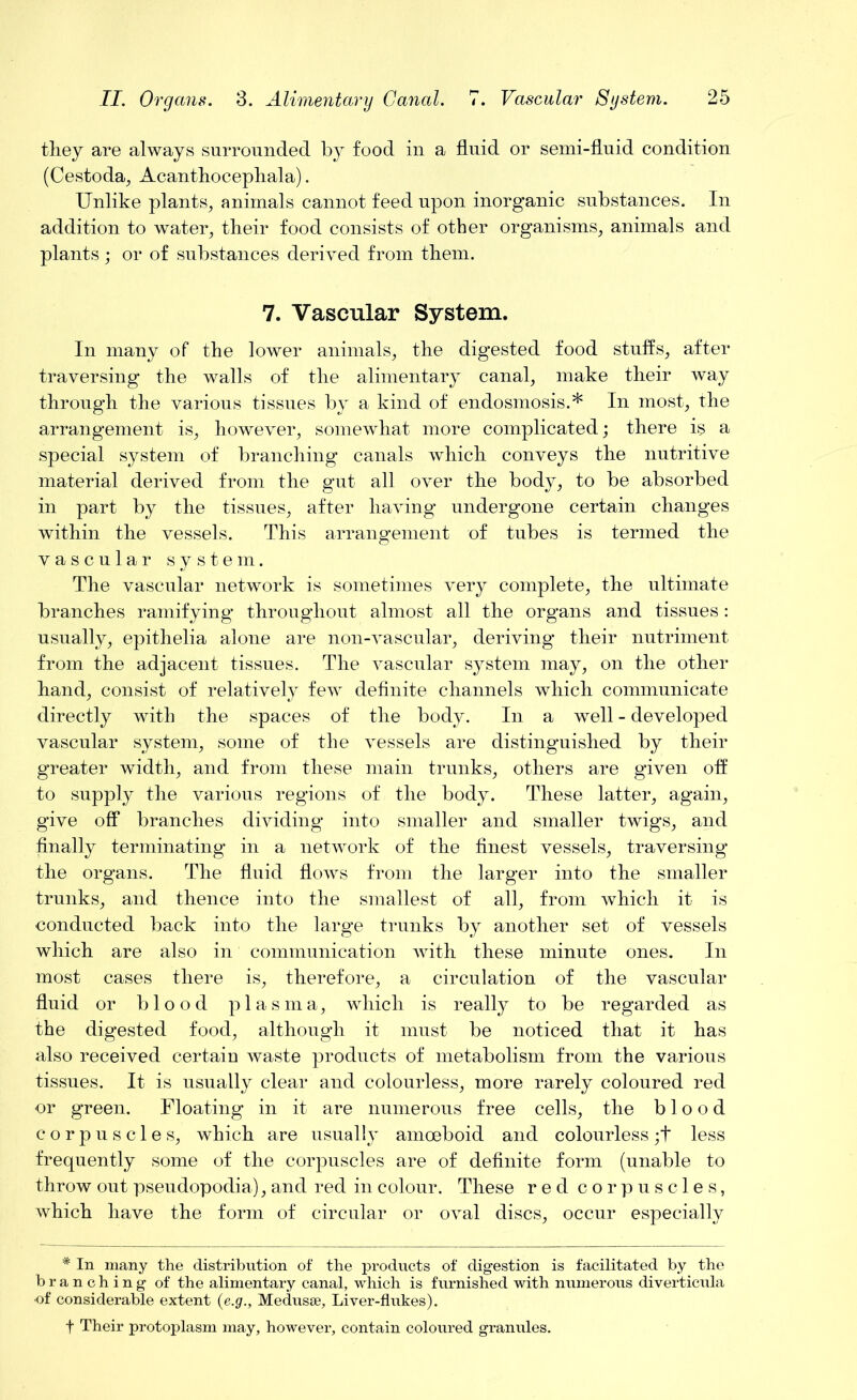 they are always surrounded by food in a fluid or semi-fluid condition (Cestoda, Acanthocephala). Unlike plants, animals cannot feed upon inorganic substances. In addition to water, their food consists of other organisms, animals and plants; or of substances derived from them. 7. Vascular System. In many of the lower animals, the digested food stuffs, after traversing the walls of the alimentary canal, make their way through the various tissues by a kind of endosmosis.* In most, the arrangement is, however, somewhat more complicated; there is a special system of branching canals which conveys the nutritive material derived from the gut all over the body, to be absorbed in part by the tissues, after having undergone certain changes within the vessels. This arrangement of tubes is termed the vascular system. The vascular network is sometimes very complete, the ultimate branches ramifying throughout almost all the organs and tissues: usually, epithelia alone are non-vascular, deriving their nutriment from the adjacent tissues. The vascular system may, on the other hand, consist of relatively few definite channels which communicate directly with the spaces of the body. In a well - developed vascular system, some of the vessels are distinguished by their greater width, and from these main trunks, others are given off to supply the various regions of the body. These latter, again, give off branches dividing into smaller and smaller twigs, and finally terminating in a network of the finest vessels, traversing the organs. The fluid flows from the larger into the smaller trunks, and thence into the smallest of all, from which it is conducted back into the large trunks by another set of vessels which are also in communication with these minute ones. In most cases there is, therefore, a circulation of the vascular fluid or blood plasma, which is really to be regarded as the digested food, although it must be noticed that it has also received certain waste products of metabolism from the various tissues. It is usually clear and colourless, more rarely coloured red or green. Floating in it are numerous free cells, the blood corpuscles, which are usually amoeboid and colourless ;t less frequently some of the corpuscles are of definite form (unable to throw out pseudopodia), and red in colour. These red corpuscles, which have the form of circular or oval discs, occur especially * In many the distribution of the products of digestion is facilitated by the branching of the alimentary canal, which is furnished with numerous diverticula ■of considerable extent (e.g., Medusae, Liver-flukes). f Their protoplasm may, however, contain coloured granules.
