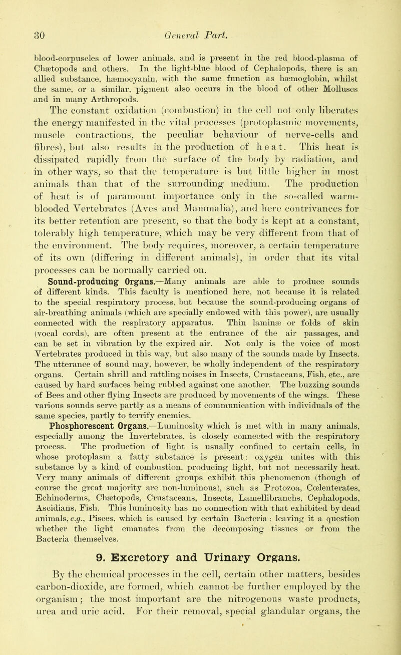 blood-corpuscles of lower animals, and is present in the red blood-plasma of Chsetopods and others. In the light-blue blood of Cephalopods, there is an allied substance, hsemocyanin, with the same function as haemoglobin, whilst the same, or a similar, pigment also occurs in the blood of other Molluscs and in many Arthropods. The constant oxidation (combustion) in the cell not only liberates the energy manifested in the vital processes (protoplasmic movements, muscle contractions, the peculiar behaviour of nerve-cells and fibres), but also results in the production of heat. This heat is dissipated rapidly from the surface of the body by radiation, and in other ways, so that the temperature is but little higher in most animals than that of the surrounding medium. The production of heat is of paramount importance only in the so-called warm- blooded Vertebrates (Aves and Mammalia), and here contrivances for its better retention are present, so that the body is kept at a constant, tolerably high temperature, which may be very different from that of the environment. The body requires, moreover, a certain temperature of its own (differing in different animals), in order that its vital processes can be normally carried on. Sound-producing Organs.—Many animals are able to produce sounds of different kinds. This faculty is mentioned here, not because it is related to the special respiratory process, but because the sound-producing organs of air-breathing animals (which are specially endowed with this power), are usually connected with the respiratory apparatus. Thin laminae or folds of skin (vocal cords), are often present at the entrance of the air passages, and can be set in vibration by the expired air. Not only is the voice of most Vertebrates produced in this way, but also many of the sounds made by Insects. The utterance of sound may, however, be wholly independent of the respiratory organs. Certain shrill and rattling noises in Insects, Crustaceans, Fish, etc., are caused by hard surfaces being rubbed against one another. The buzzing sounds of Bees and other flying Insects are produced by movements of the wings. These various sounds serve partly as a means of communication with individuals of the same species, partly to terrify enemies. Phosphorescent Organs.—Luminosity which is met with in many animals, especially among the Invertebrates, is closely connected with the respiratory process. The production of light is usually confined to certain cells, in whose protoplasm a fatty substance is present: oxygen unites with this substance by a kind of combustion, producing light, but not necessarily heat. Very many animals of different groups exhibit this phenomenon (though of course the great majority are non-luminous), such as Protozoa, Ccelenterates, Echinoderms, Chsetopods, Crustaceans, Insects, Lamellibranchs, Cephalopods, Ascidians, Fish. This luminosity has no connection with that exhibited by dead animals, e.g., Pisces, which is caused by certain Bacteria: leaving it a question whether the light emanates from the decomposing tissues or from the Bacteria themselves. 9. Excretory and Urinary Organs. By the chemical processes in the cell, certain other matters, besides carbon-dioxide, are formed, which cannot be further employed by the organism; the most important are the nitrogenous waste products, urea and uric acid. For their removal, special glandular organs, the