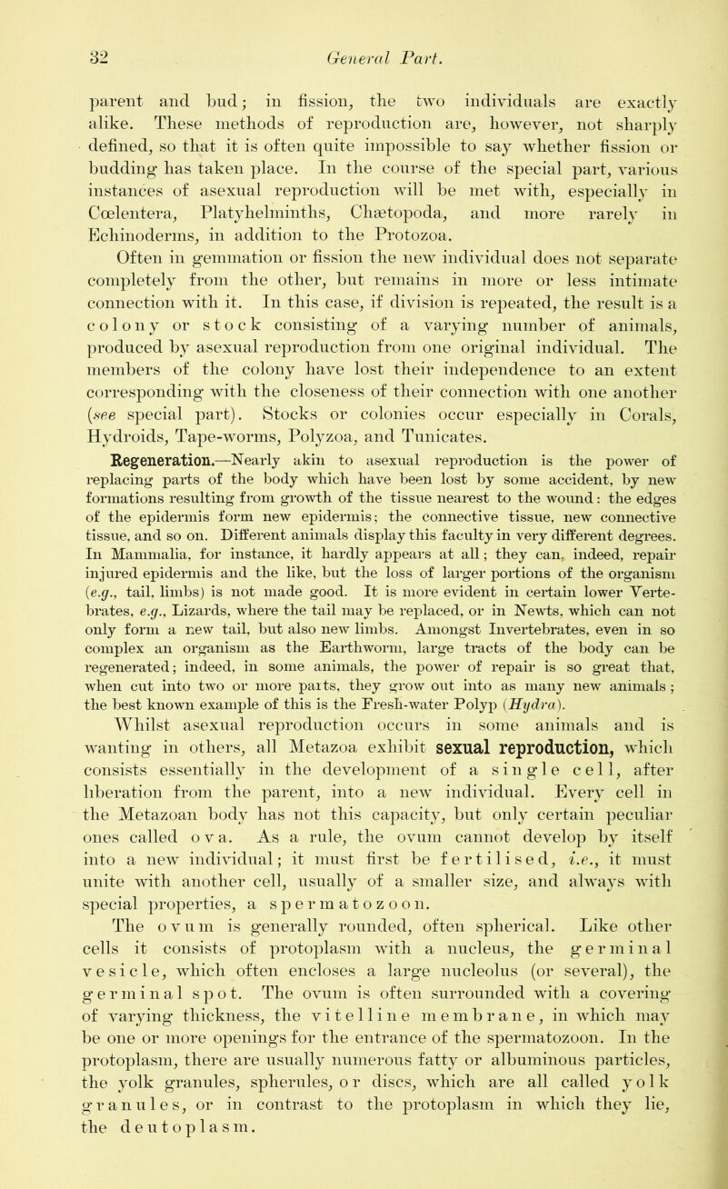 parent and bud; in fission, the two individuals are exactly alike. These methods of reproduction are, however, not sharply defined, so that it is often quite impossible to say whether fission or budding has taken place. In the course of the special part, various instances of asexual reproduction will be met with, especially in Coelentera, Platyhelminths, Chaetopoda, and more rarely in Echinoderms, in addition to the Protozoa. Often in gemmation or fission the new individual does not separate completely from the other, but remains in more or less intimate connection with it. In this case, if division is repeated, the result is a colony or stock consisting of a varying number of animals, produced by asexual reproduction from one original individual. The members of the colony have lost their independence to an extent corresponding with the closeness of their connection with one another (see special part). Stocks or colonies occur especially in Corals, Hydroids, Tape-worms, Polyzoa, and Tunicates. Regeneration.—Nearly akin to asexual reproduction is the power of replacing parts of the body which have been lost by some accident, by new formations resulting from growth of the tissue nearest to the wound: the edges of the epidermis form new epidermis; the connective tissue, new connective tissue, and so on. Different animals display this faculty in very different degrees. In Mammalia, for instance, it hardly appears at all; they can, indeed, repair injured epidermis and the like, but the loss of larger portions of the organism (e.g., tail, limbs) is not made good. It is more evident in certain lower Verte- brates, e.g., Lizards, where the tail may be replaced, or in Newts, which can not only form a new tail, but also new limbs. Amongst Invertebrates, even in so complex an organism as the Earthworm, large tracts of the body can be regenerated; indeed, in some animals, the power of repair is so great that, when cut into two or more parts, they grow out into as many new animals ; the best known example of this is the Fresh-water Polyp (Hydra). Whilst asexual reproduction occurs in some animals and is wanting in others, all Metazoa exhibit sexual reproduction, which consists essentially in the development of a single cell, after liberation from the parent, into a new individual. Every cell in the Metazoan body has not this capacity, but only certain peculiar ones called ova. As a rule, the ovum cannot develop by itself into a new individual; it must first be fertilised, i.e., it must unite with another cell, usually of a smaller size, and always with special properties, a spermatozoon. The ovum is generally rounded, often spherical. Like other cells it consists of protoplasm with a nucleus, the germinal vesicle, which often encloses a large nucleolus (or several), the germinal spot. The ovum is often surrounded with a covering of varying thickness, the vitelline membrane, in which may be one or more openings for the entrance of the spermatozoon. In the protoplasm, there are usually numerous fatty or albuminous particles, the yolk granules, spherules, or discs, which are all called yolk granules, or in contrast to the protoplasm in which they lie, the deutoplasm.