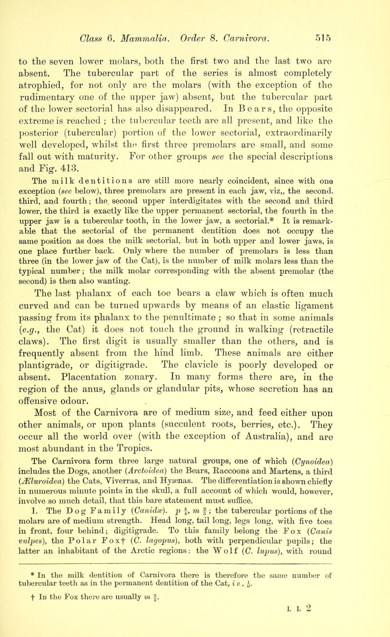 to the seven lower molars, both the first two and the last two are absent. The tubercular part of the series is almost completely atrophied, for not only are the molars (with the exception of the rudimentary one of the upper jaw) absent, but the tubercular part of the lower sectorial has also disappeared. In Bears, the opposite extreme is reached ; the tubercular teeth are all present, and like the posterior (tubercular) portion of the lower sectorial, extraordinarily well developed, whilst the first three premolars are small, and some fall out with maturity. For other groups see the special descriptions and Fig. 413. The milk dentitions are still more nearly coincident, since with one exception (see below), three premolars are present in each jaw, viz,, the second, third, and fourth; the second upper interdigitates with the second and third lower, the third is exactly like the upper permanent sectorial, the fourth in the upper jaw is a tubercular tooth, in the lower jaw, a sectorial.* It is remark- able that the sectorial of the permanent dentition does not occupy the same position as does the milk sectorial, but in both upper and lower jaws, is one place further back. Only where the number of premolars is less than three (in the lower jaw of the Cat), is the number of milk molars less than the typical number; the milk molar corresponding with the absent premolar (the second) is then also wanting. The last phalanx of each toe bears a claw which is often much curved and can be turned upwards by means of an elastic ligament passing from its phalanx to the penultimate ; so that in some animals (■e.g., the Cat) it does not touch the ground in walking (retractile claws). The first digit is usually smaller than the others, and is frequently absent from the hind limb. These animals are either plantigrade, or digitigrade. The clavicle is poorly developed or absent. Placentation zonary. In many forms there are, in the region of the anus, glands or glandular pits, whose secretion has an offensive odour. Most of the Carnivora are of medium size, and feed either upon other animals, or upon plants (succulent roots, berries, etc.). They occur all the world over (with the exception of Australia), and are most abundant in the Tropics. The Carnivora form three large natural groups, one of which (Cynoidea) includes the Bogs, another (Arctoidea) the Bears, Raccoons and Martens, a third (AEluroidea) the Cats, Yiverras, and Hyaenas. The differentiation is shown chiefly in numerous minute points in the skull, a full account of which would, however, involve so much detail, that this bare statement must suffice. 1. The Dog Family (Canidse). p f, m f; the tubercular portions of the molars are of medium strength. Head long, tail long, legs long, with five toes in front, four behind; digitigrade. To this family belong the Fox (Canis vulpes), the Polar Foxf (C. lag opus), both with perpendicular pupils; the latter an inhabitant of the Arctic regions: the Wolf (0. lupus), with round # In the milk dentition of Carnivora there is therefore the same number of tubercular teeth as in the permanent dentition of the Cat, i e , ±. f In the Fox there are usually m f. L L 2
