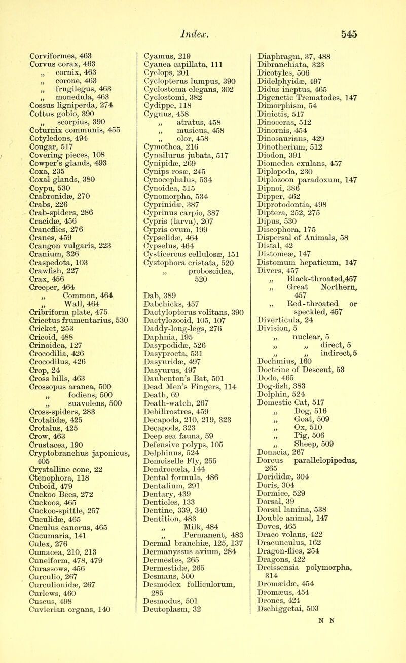 Corviformes, 463 Corvus corax, 463 ,, cornix, 463 „ corone, 463 „ frugilegus, 463 „ monedula, 463 Cossus ligniperda, 274 Cottus gobio, 390 „ scorpius, 390 Coturnix comiminis, 455 Cotyledons, 494 Cougar, 517 Covering pieces, 108 Cowper’s glands, 493 Coxa, 235 Coxal glands, 380 Coypu, 530 Crabronidse, 270 Crabs, 226 Crab-spiders, 286 Cracidse, 456 Craneflies, 276 Cranes, 459 Crangon vulgaris, 223 Cranium, 326 Craspedota, 103 Crawfish, 227 Crax, 456 Creeper, 464 „ Common, 464 „ Wall, 464 Cribriform plate, 475 Cricetus frumentarius, 530 Cricket, 253 Cricoid, 488 Crinoidea, 127 Crocodilia, 426 Crocodilus, 426 Crop, 24 Cross bills, 463 Crossopus aranea, 500 „ fodiens, 500 „ suavolens, 500 Cross-spiders, 283 Crotalidse, 425 Crotalus, 425 Crow, 463 Crustacea, 190 Cryptobranchus japonicus, 405 Crystalline cone, 22 Ctenophora, 118 Cuboid, 479 Cuckoo Bees, 272 Cuckoos, 465 Cuckoo-spittle, 257 Cuculidse, 465 Cuculus canorus, 465 Cucumaria, 141 Culex, 276 Cumacea, 210, 213 Cuneiform, 478, 479 Curassows, 456 Curculio, 267 Curculionidse, 267 Curlews, 460 Cuscus, 498 Cuvierian organs, 140 Cyamus, 219 Cyanea capillata. 111 Cyclops, 201 Cyclopterus lumpus, 390 Cyclostoma elegans, 302 Cyclostomi, 382 Cydippe, 118 Cygnus, 458 „ atratus, 458 „ musicus, 458 „ olor, 458 Cymothoa, 216 Cynailurus jubata, 517 Cynipidse, 269 Cynips rosse, 245 Cynocephalus, 534 Cynoidea, 515 Cynomorpha, 534 Cyprinidse, 387 Cyprinus carpio, 387 Cypris (larva), 207 Cypris ovum, 199 Cypselidse, 464 Cypselus, 464 Cysticercus cellulosse, 151 Cystophora cristata, 520 „ proboscidea, 520 Dab, 389 Dabchicks, 457 Dactylopterus volitans, 390 Dactylozooid, 105, 107 Daddy-long-legs, 276 Daphnia, 195 Dasypodidse, 526 Dasyprocta, 531 Dasyuridse, 497 Dasyurus, 497 Daubenton’s Bat, 501 Dead Men’s Fingers, 114 Death, 69 Death-watch, 267 Debilirostres, 459 Decapoda, 210, 219, 323 Decapods, 323 Deep sea fauna, 59 Defensive polyps, 105 Delphinus, 524 Demoiselle Fly, 255 Dendroccela, 144 Dental formula, 486 Dentalium, 291 Dentary, 439 Denticles, 133 Dentine, 339, 340 Dentition, 483 „ Milk, 484 „ Permanent, 483 Dermal branchise, 125, 137 Dermanyssus avium, 284 Dermestes, 265 Dermestidse, 265 Desmans, 500 Desmodex folliculorum, 285 Desmodus, 501 Deutoplasm, 32 Diaphragm, 37, 488 Dibranchiata, 323 Dicotyles, 506 Didelphyidse, 497 Didus ineptus, 465 Digenetic Trematodes, 147 Dimorphism, 54 Dinictis, 517 Dinoceras, 512 Dinornis, 454 Dinosaurians, 429 Dinotherium, 512 Diodon, 391 Diomedea exulans, 457 Diplopoda, 230 Diplozoon paradoxum, 147 Dipnoi, 386 Dipper, 462 Diprotodontia, 498 Diptera, 252, 275 Dipus, 530 Discophora, 175 Dispersal of Animals, 58 Distal, 42 Distomeee, 147 Distomum hepaticum, 147 Divers, 457 „ Black-throated,457 „ Great Northern, 457 „ Bed-throated or speckled, 457 Diverticula, 24 Division, 5 „ nuclear, 5 „ „ direct, 5 „ „ indirect, 5 Dochmius, 160 Doctrine of Descent, 53 Dodo, 465 Dog-fish, 383 Dolphin, 524 Domestic Cat, 517 „ Dog, 516 „ Goat, 509 „ Ox, 510 „ Pig, 506 „ Sheep, 509 Donacia, 267 Dorcus parallelopipedus, 265 Dorididse, 304 Doris, 304 Dormice, 529 Dorsal, 39 Dorsal lamina, 538 Double animal, 147 Doves, 465 Draco volans, 422 Dracunculus, 162 Dragon-flies, 254 Dragons, 422 Dreissensia polymorpha, 314 Dromseidse, 454 Dromseus, 454 Drones, 424 Dschiggetai, 503 N N