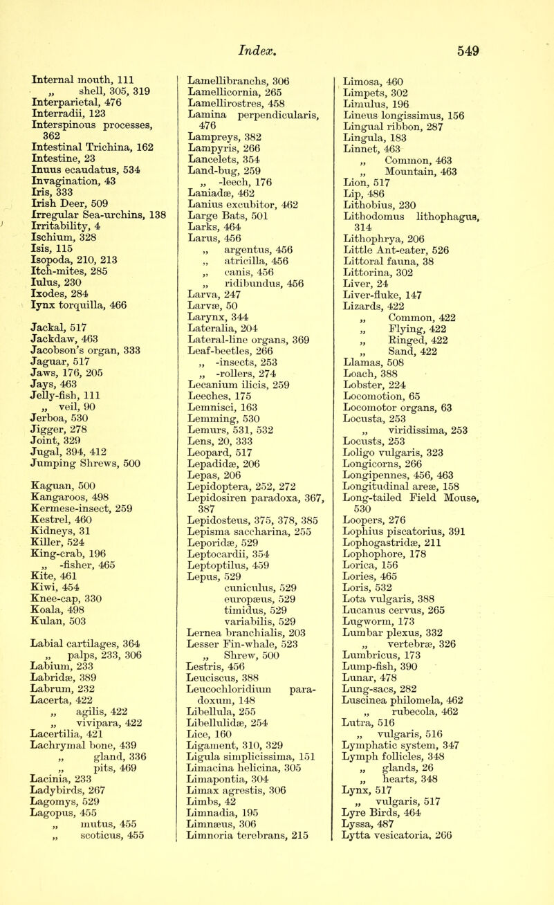 Internal mouth. 111 „ shell, 305, 319 Interparietal, 476 Interradii, 123 Interspinous processes, 362 Intestinal Trichina, 162 Intestine, 23 Inuus ecaudatus, 534 Invagination, 43 Iris, 333 Irish Deer, 509 Irregular Sea-urchins, 138 Irritability, 4 Ischium, 328 Isis, 115 Isopoda, 210, 213 Itch-mites, 285 lulus, 230 Ixodes, 284 lynx torquilla, 466 Jackal, 517 Jackdaw, 463 Jacobson’s organ, 333 Jaguar, 517 Jaws, 176, 205 Jays, 463 Jelly-fish, 111 „ veil, 90 Jerboa, 530 Jigger, 278 Joint, 329 Jugal, 394, 412 Jumping Shrews, 500 Kaguan, 500 Kangaroos, 498 Kermese-insect, 259 Kestrel, 460 Kidneys, 31 Killer, 524 King-crab, 196 „ -fisher, 465 Kite, 461 Kiwi, 454 Knee-cap, 330 Koala, 498 Kulan, 503 Labial cartilages, 364 „ palps, 233, 306 Labium, 233 Labridse, 389 Labrum, 232 Lacerta, 422 „ agilis, 422 „ vivipara, 422 Lacertilia, 421 Lachrymal bone, 439 „ gland, 336 „ pits, 469 Lacinia, 233 Ladybirds, 267 Lagomys, 529 Lagopus, 455 „ mutus, 455 „ scoticus, 455 Lamellibranchs, 306 Lamellicornia, 265 Lamellirostres, 458 Lamina perpendicularis, 476 Lampreys, 382 Lampyris, 266 Lancelets, 354 Land-bug, 259 „ -leech, 176 Laniadae, 462 Lanius excubitor, 462 Large Bats, 501 Larks, 464 Larus, 456 „ argentus, 456 „ atricilla, 456 „ canis, 456 „ ridibundus, 456 Larva, 247 Larvae, 50 Larynx, 344 Lateralia, 204 Lateral-line organs, 369 Leaf-beetles, 266 „ -insects, 253 „ -rollers, 274 Lecanium ilicis, 259 Leeches, 175 Lemnisci, 163 Lemming, 530 Lemurs, 531, 532 Lens, 20, 333 Leopard, 517 Lepadidae, 206 Lepas, 206 Lepidoptera, 252, 272 Lepidosiren paradoxa, 367, 387 Lepidosteus, 375, 378, 385 Lepisma saccharina, 255 Leporidae, 529 Leptocardii, 354 Leptoptilus, 459 Lepus, 529 cuniculus, 529 europaeus, 529 timidus, 529 variabilis, 529 Lernea branchialis, 203 Lesser Fin-whale, 523 „ Shrew, 500 Lestris, 456 Leuciscus, 388 Leucochloridium para- doxum, 148 Libellula, 255 Libellulidae, 254 Lice, 160 Ligament, 310, 329 Ligula simplicissima, 151 Limacina helicina, 305 Limapontia, 304 Limax agrestis, 306 Limbs, 42 Limnadia, 195 Limnaeus, 306 Limnoria terebrans, 215 Limosa, 460 Limpets, 302 Limulus, 196 Lineus longissimus, 156 Lingual ribbon, 287 Lingula, 183 Linnet, 463 „ Common, 463 „ Mountain, 463 Lion, 517 Lip, 486 Lithobius, 230 Lithodomus lithophagus, 314 Lithophrya, 206 Little Ant-eater, 526 Littoral fauna, 38 Littorina, 302 Liver, 24 Liver-fluke, 147 Lizards, 422 „ Common, 422 „ Flying, 422 „ Kinged, 422 „ Sand, 422 Llamas, 508 Loach, 388 Lobster, 224 Locomotion, 65 Locomotor organs, 63 Locusta, 253 „ viridissima, 253 Locusts, 253 Loligo vulgaris, 323 Longicorns, 266 Longipennes, 456, 463 Longitudinal areae, 158 Long-tailed Field Mouse, 530 Loopers, 276 Lophius piscatorius, 391 Lophogastridae, 211 Lophophore, 178 Lorica, 156 Lories, 465 Loris, 532 Lota vulgaris, 388 Lucanus cervus, 265 Lugworm, 173 Lumbar plexus, 332 „ vertebrae, 326 Lumbricus, 173 Lump-fish, 390 Lunar, 478 Lung-sacs, 282 Luscinea philomela, 462 „ rubecola, 462 Lutra, 516 „ vulgaris, 516 Lymphatic system, 347 Lymph follicles, 348 „ glands, 26 „ hearts, 348 Lynx, 517 „ vulgaris, 517 Lyre Birds, 464 Lyssa, 487 Lytta vesicatoria, 266