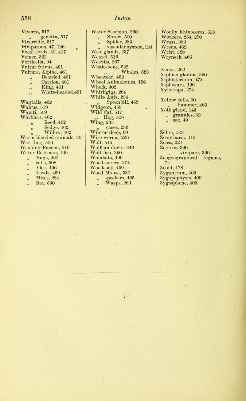 Viverra, 517 „ genetta, 517 Yiverrid.se, 517 Viviparous, 47, 126 t Vocal cords, 30, 417 Vomer, 362 Vorticella, 94 Vultnr fulvus, 461 Vulture, Alpine, 461 „ Bearded, 461 „ Carrion, 461 „ King, 461 „ White-headed,461 Wagtails, 462 Walrus, 519 Wapiti, 509 Warblers, 462 „ Keed, 462 „ Sedge, 462 „ Willow, 462 Warm-blooded animals, 30 Wart-hog, 506 Washing Bacoon, 516 Water Boatman, 160 „ Bugs, 260 „ cells, 508 „ Flea, 196 „ Fowls, 459 „ Mites, 284 „ Eat, 530 Water Scorpion, 260 „ Shrew, 500 „ Spider, 283 „ vascular system, 124 Wax glands, 237 .Weazel, 516 Weevils, 267 Whale-bone, 522 „ Whales, 523 Wheatear, 462 Wheel Animalcules, 156 Whelk, 302 Whirligigs, 264 White Ants, 254 „ Spoonbill, 459 Widgeon, 458 Wild Cat, 517 „ Hog, 506 Wing, 235 „ cases, 236 Winter sleep, 69 Wire-worms, 266 Wolf, 515 Wolffian ducts, 349 Wolf-fish, 390- Wombats, 499 Wood-borers, 274 Woodcock, 459 Wood Mouse, 530 „ -peckers, 465 „ Wasps, 269 Woolly Ehinoceros, 503 Workers, 254, 270 Wrass, 389 Wrens, 462 Wrist, 328 Wryneck, 466 Xenos, 262 Xiphias gladius, 390 Xiphisternum, 473 Xiphosura, 196 Xylotropa, 274 Yellow cells, 90 „ hammer, 463 Yolk gland, 143 „ granules, 32 „ sac, 49 Zebra, 503 Zoantharia, 115 Zosea, 221 Zoarces, 390 „ vivipara, 390 Zoogeographical regions, 74 Zooid, 178 Zygantrum, 409 Z ygapophysis, 409 Zygosphene, 409