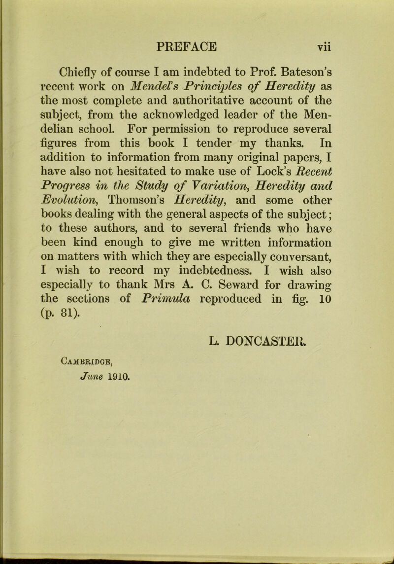 • • Chiefly of course I am indebted to Prof. Bateson’s recent work on Mendel's Principles of Heredity as the most complete and authoritative account of the subject, from the acknowledged leader of the Men- delian school. For permission to reproduce several figures from this book I tender my thanks. In addition to information from many original papers, I have also not hesitated to make use of Lock’s Recent Progress in the Study of Variation^ Heredity and Evolution, Thomson’s Heredity, and some other books dealing with the general aspects of the subject; to these authors, and to several friends who have been kind enough to give me written information on matters with which they are especially conversant, I wish to record my indebtedness. I wish also especially to thank Mrs A. C. Seward for drawing the sections of Primula reproduced in fig. 10 (p. 81). L. DONCASTER. Cambridge, June 1910.