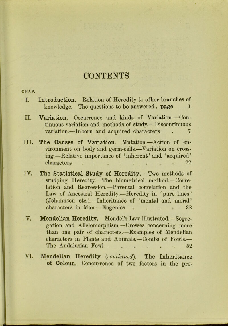 CONTENTS CHAP. I. Introduction. Relation of Heredity to other branches of knowledge.—The questions to be answered. page 1 II. Variation. Occurrence and kinds of Variation.—Con- tinuous variation and methods of study.—Discontinuous variation.—Inborn and acquired characters . 7 III. The Causes of Variation. Mutation.—Action of en- vironment on body and germ-cells.—Variation on cross- ing.—Relative importance of ‘ inherent ’ and ‘ acquired ’ characters 22 IV. The Statistical Study of Heredity. Two methods of studying Heredity.—The biometrical method.—Corre- lation and Regression.—Parental correlation and the Law of Ancestral Heredity.—Heredity in ‘pure lines’ (Johannsen etc.).—Inheritance of ‘mental and moral’ characters in Man.—Eugenics .... 32 V. Mendelian Heredity. Mendel’s Law illustrated.—Segre- gation and Allelomorphism.—Crosses concerning more than one pair of characters.—Examples of Mendelian characters in Plants and Animals.—Combs of Fowls.— The Andalusian Fowl 52 VI. Mendelian Heredity {continued). The Inheritance of Colour. Concurrence of two factors in the pro-