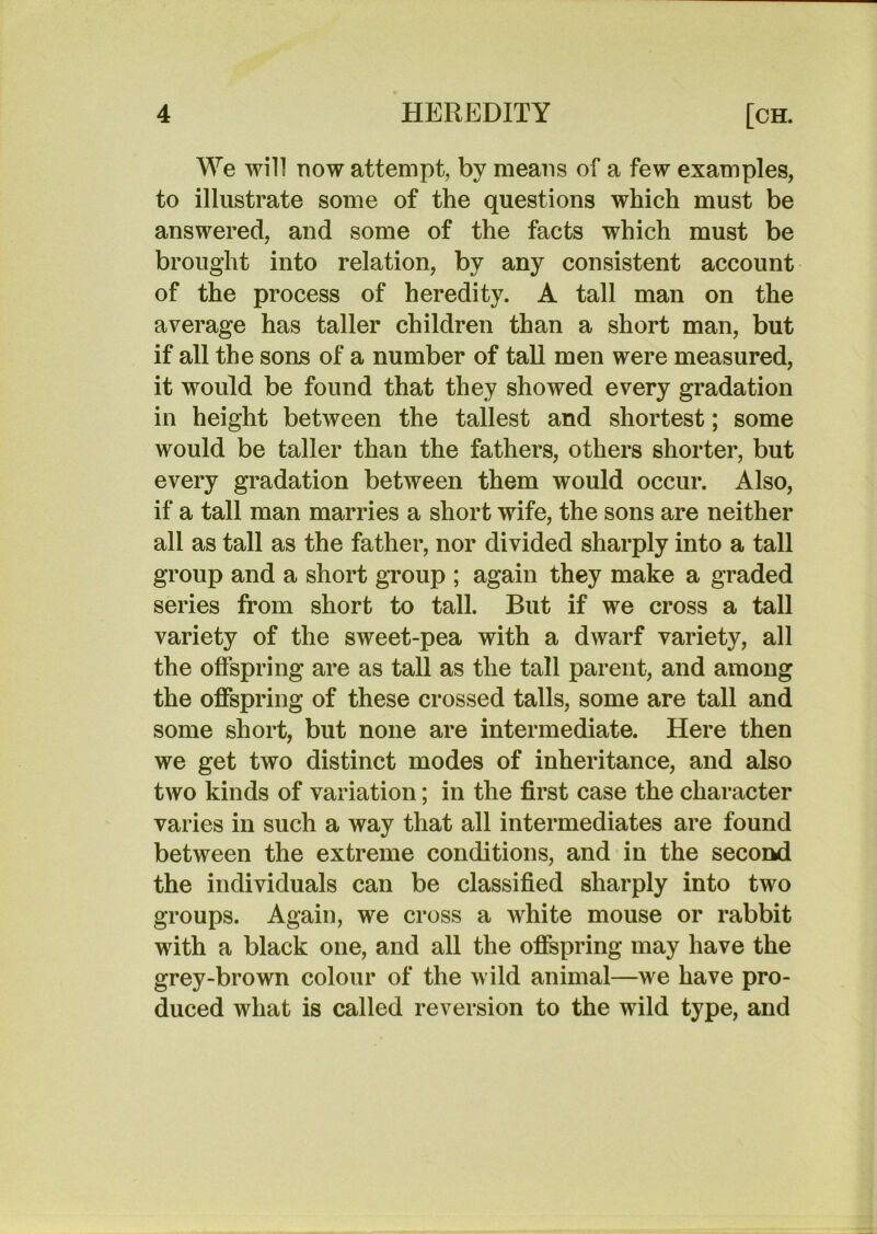 We will now attempt, by means of a few examples, to illustrate some of the questions which must be answered, and some of the facts which must be brought into relation, by any consistent account of the process of heredity. A tall man on the average has taller children than a short man, but if all the sons of a number of taU men were measured, it would be found that they showed every gradation in height between the tallest and shortest; some would be taller than the fathers, others shorter, but every gradation between them would occur. Also, if a tall man marries a short wife, the sons are neither all as tall as the father, nor divided sharply into a tall group and a short group ; again they make a graded series from short to tall. But if we cross a tall variety of the sweet-pea with a dwarf variety, all the offspring are as tall as the tall parent, and among the offspring of these crossed tails, some are tall and some short, but none are intermediate. Here then we get two distinct modes of inheritance, and also two kinds of variation; in the first case the character varies in such a way that all intermediates are found between the extreme conditions, and in the second the individuals can be classified sharply into two groups. Again, we cross a white mouse or rabbit with a black one, and all the offspring may have the grey-brown colour of the wild animal—we have pro- duced what is called reversion to the wild type, and