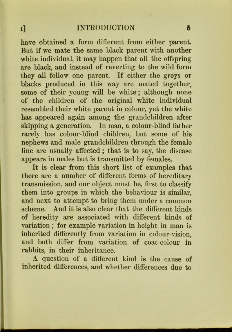 have obtained a form different from either parent. But if we mate the same black parent with another white individual, it may happen that all the offspring are black, and instead of reverting to the wild form they all follow one parent. If either the greys or blacks produced in this way are mated together, some of their young will be white; although none of the children of the original white individual resembled their white parent in colour, yet the white has appeared again among the grandchildren after skipping a generation. In man, a colour-blind father rarely has colour-blind children, but some of his nephews and male grandchildren through the female line are usually affected; that is to say, the disease appears in males but is transmitted by females. It is clear from this short list of examples that there are a number of different forms of hereditary transmission, and our object must be, first to classify them into groups in which the behaviour is similar, and next to attempt to bring them under a common scheme. And it is also clear that the different kinds of heredity are associated with different kinds of variation ; for example variation in height in man is inherited differently from variation in colour-vision, and both differ from variation of coat-colour in rabbits, in their inheritance. A question of a different kind is the cause of inherited differences, and whether differences due to