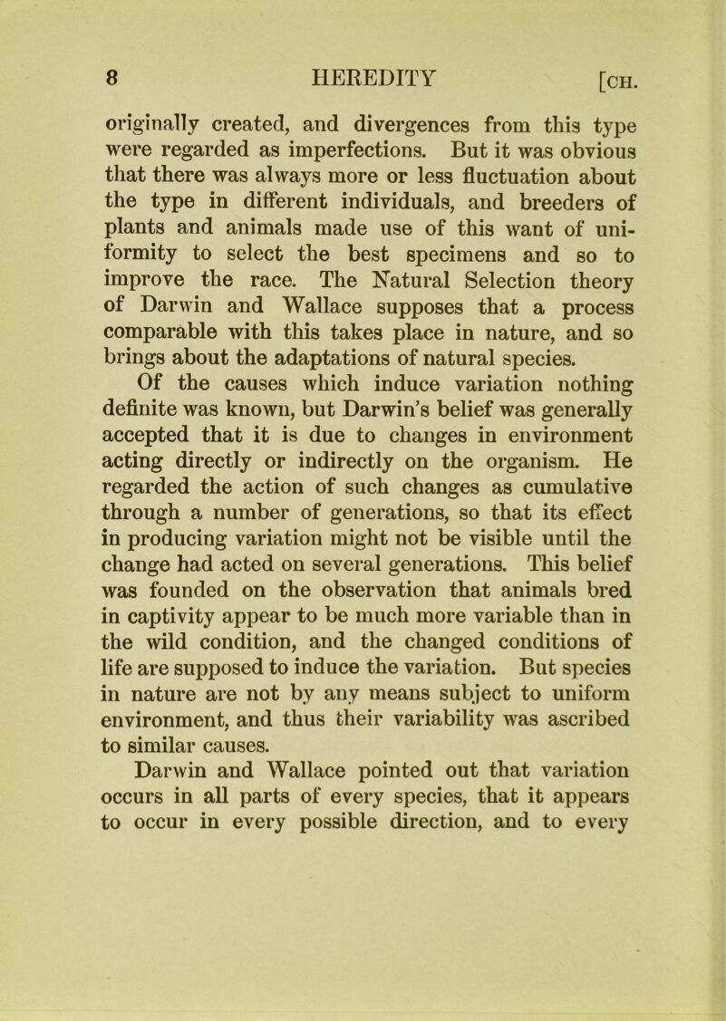 originally created, and divergences from this type were regarded as imperfections. But it was obvious that there was always more or less fluctuation about the type in different individuals, and breeders of plants and animals made use of this want of uni- formity to select the best specimens and so to improve the race. The N^atural Selection theory of Darwin and Wallace supposes that a process comparable with this takes place in nature, and so brings about the adaptations of natural species. Of the causes which induce variation nothing definite was known, but Darwin’s belief was generally accepted that it is due to changes in environment acting directly or indirectly on the organism. He regarded the action of such changes as cumulative through a number of generations, so that its effect in producing variation might not be visible until the change had acted on several generations. This belief was founded on the observation that animals bred in captivity appear to be much more variable than in the wild condition, and the changed conditions of life are supposed to induce the variation. But species in nature are not by any means subject to uniform environment, and thus their variability was ascribed to similar causes. Darwin and Wallace pointed out that variation occurs in all parts of every species, that it appears to occur in every possible direction, and to every