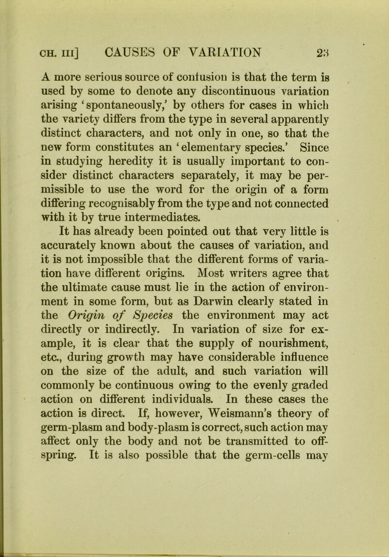 A more serious source of contusion is that the term is used by some to denote any discontinuous variation arising ‘spontaneously/ by others for cases in which the variety differs from the type in several apparently distinct characters, and not only in one, so that the new form constitutes an ‘ elementary species/ Since in studying heredity it is usually important to con- sider distinct characters separately, it may be per- missible to use the word for the origin of a form differing recognisably from the type and not connected with it by true intermediates. It has already been pointed out that very little is accurately known about the causes of variation, and it is not impossible that the different forms of varia- tion have different origins. Most writers agree that the ultimate cause must lie in the action of environ- ment in some form, but as Darwin clearly stated in the Origin of Species the environment may act directly or indirectly. In variation of size for ex- ample, it is clear that the supply of nourishment, etc., during growth may have considerable influence on the size of the adult, and such variation will commonly be continuous owing to the evenly graded action on different individuals. In these cases the action is direct. If, however, Weismann’s theory of germ-plasm and body-plasm is correct, such action may affect only the body and not be transmitted to off- spring. It is also possible that the germ-cells may