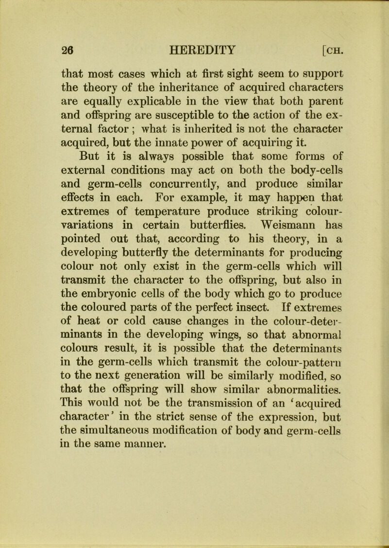 that most cases which at first sight seem to support the theory of the inheritance of acquired characters are equally explicable in the view that both parent and offspring are susceptible to the action of the ex- ternal factor ; what is inherited is not the character acquired, but the innate power of acquiring it But it is always possible that some forms of external conditions may act on both the body-cells and germ-cells concurrently, and produce similar effects in each. For example, it may happen that extrenies of temperature produce striking colour- variations in certain butterfiies. Weismann has pointed out that, according to his theory, in a developing butterfly the determinants for producing colour not only exist in the germ-cells which will transmit the character to the offspring, but also in the embryonic cells of the body which go to produce the coloured parts of the perfect insect. If extremes of heat or cold cause changes in the colour-deter- minants in the developing wings, so that abnormal colours result, it is possible that the determinants in the germ-cells which transmit the colour-pattern to the next generation will be similarly modified, so that the offspring will show similar abnormalities. This would not be the transmission of an ‘acquired character’ in the strict sense of the expression, but the simultaneous modification of body and germ-cells in the same manner.