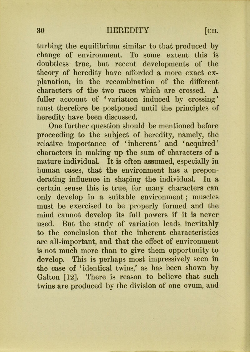 turbing the equilibrium similar to that produced by change of environment. To some extent this is doubtless true, but recent developments of the theory of heredity have afforded a more exact ex- planation, in the recombination of the different characters of the two races which are crossed. A fuller account of ‘variation induced by crossing’ must therefore be postponed until the principles of heredity have been discussed. One further question should be mentioned before proceeding to the subject of heredity, namely, the relative importance of ‘inherent’ and ‘acquired’ characters in making up the sum of characters of a mature individual It is often assumed, especially in human cases, that the environment has a prepon- derating influence in shaping the individual. In a certain sense this is true, for many characters can only develop in a suitable environment; muscles must be exercised to be properly formed and the mind cannot develop its full powers if it is never used. But the study of variation leads inevitably to the conclusion that the inherent characteristics are all-important, and that the effect of environment is not much more than to give them opportunity to develop. This is perhaps most impressively seen in the case of ‘identical twins,’ as has been shown by Galton [12]. There is reason to believe that such twins are produced by the division of one ovum, and