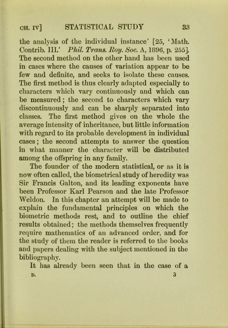 the analysis of the individual instance’ [25, ‘Math. Contrib. IIL’ Phil. Trans. Roy. Soc. A, 1896, p. 255]. The second method on the other hand has been used in cases where the causes of variation appear to be few and definite, and seeks to isolate these causes. The first method is thus clearly adapted especially to characters which vary continuously and which can be measured; the second to characters which vary discontinuously and can be sharply separated into classes. The first method gives on the whole the average intensity of inheritance, but little information with regard to its probable development in individual cases; the second attempts to answer the question in what manner the character will be distributed among the offspring in any family. The founder of the modern statistical, or as it is now often called, the biometrical study of heredity was Sir Francis Galton, and its leading exponents have been Professor Karl Pearson and the late Professor Weldon. In this chapter an attempt will be made to explain the fundamental principles on which the biometric methods rest, and to outline the chief results obtained; the methods themselves frequently require mathematics of an advanced order, and for the study of them the reader is referred to the books and papers dealing with the subject mentioned in the bibliography. It has already been seen that in the case of a 3 D.