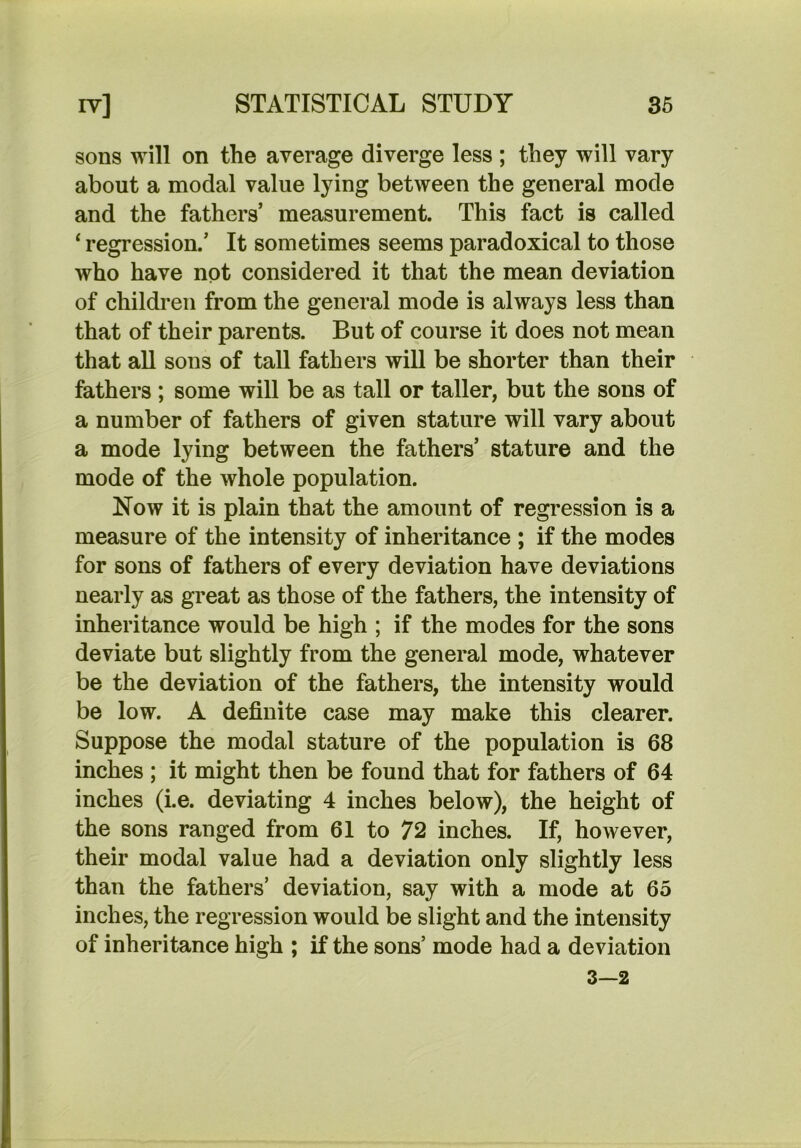 sons will on the average diverge less ; they will vary about a modal value lying between the general mode and the fathers’ measurement. This fact is called ‘ regression.’ It sometimes seems paradoxical to those who have not considered it that the mean deviation of children from the general mode is always less than that of their parents. But of course it does not mean that all sons of tall fathers will be shorter than their fathers; some will be as tall or taller, but the sons of a number of fathers of given stature will vary about a mode lying between the fathers’ stature and the mode of the whole population. Now it is plain that the amount of regression is a measure of the intensity of inheritance ; if the modes for sons of fathers of every deviation have deviations nearly as great as those of the fathers, the intensity of inheritance would be high ; if the modes for the sons deviate but slightly from the general mode, whatever be the deviation of the fathers, the intensity would be low. A definite case may make this clearer. Suppose the modal stature of the population is 68 inches ; it might then be found that for fathers of 64 inches (i.e. deviating 4 inches below), the height of the sons ranged from 61 to 72 inches. If, however, their modal value had a deviation only slightly less than the fathers’ deviation, say with a mode at 65 inches, the regression would be slight and the intensity of inheritance high ; if the sons’ mode had a deviation 3—2