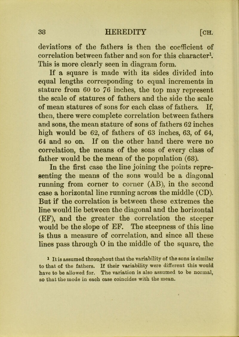 deviations of the fathers is then the coefficient of correlation between father and son for this character^ This is more clearly seen in diagram form. If a square is made with its sides divided into equal lengths corresponding to equal increments in stature from 60 to 76 inches, the top may represent the scale of statures of fathers and the side the scale of mean statures of sons for each class of fathers. If, then, there were complete correlation between fathers and sons, the mean stature of sons of fathers 62 inches high would be 62, of fathers of 63 inches, 63, of 64, 64 and so on. If on the other hand there were no correlation, the means of the sons of every class of father would be the mean of the population (68). In the first case the line joining the points repre- senting the means of the sons would be a diagonal running from corner to corner (AB), in the second case a horizontal line running across the middle (CD). But if the correlation is between these extremes the line would lie between the diagonal and the horizontal (EF), and the greater the correlation the steeper would be the slope of EF. The steepness of this line is thus a measure of correlation, and since all these lines pass through 0 in the middle of the square, the 1 It is assumed throughout that the variability of the sons is similar to that of the fathers. If their variability were different this would have to be allowed for. The variation is also assumed to be normal, so that the mode in each case coincides with the mean.