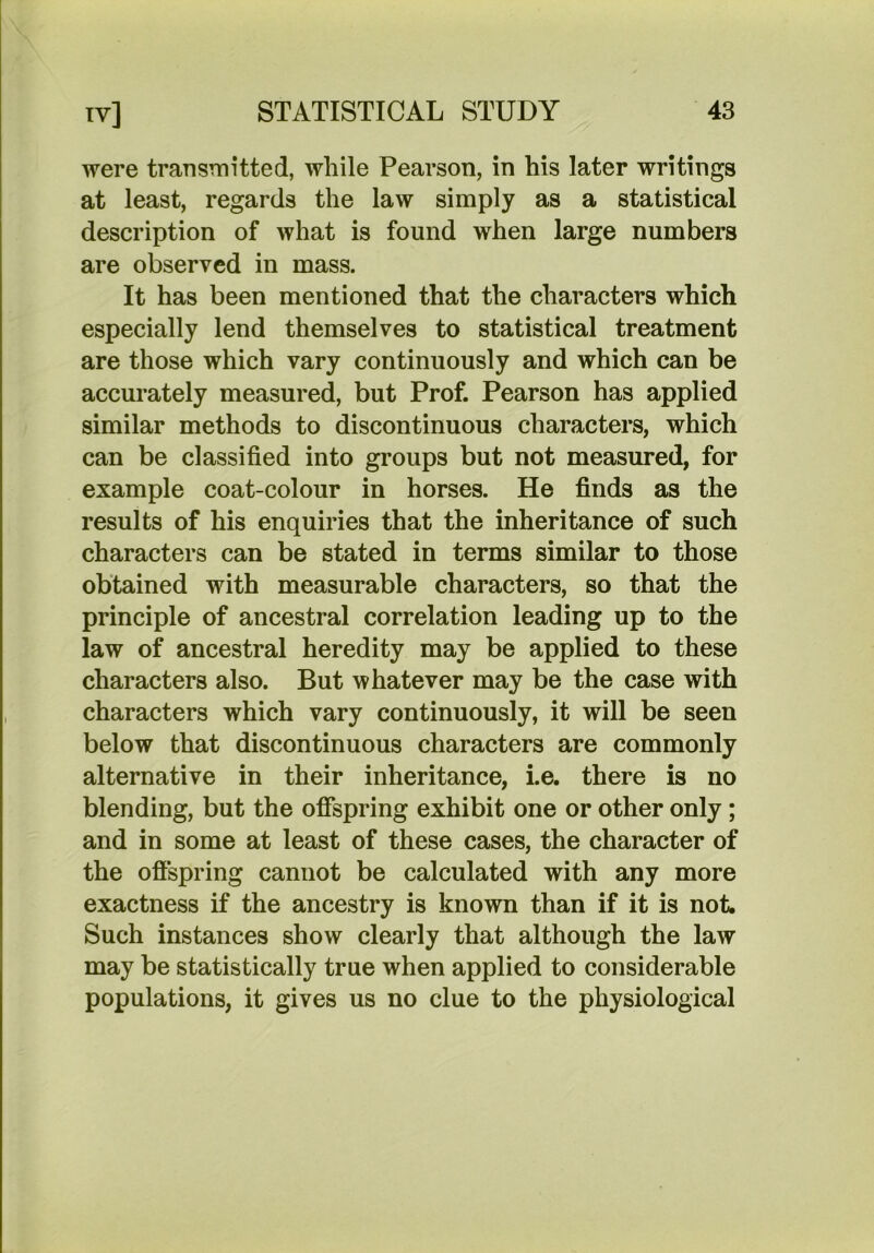 were transTnitted, while Pearson, in his later writings at least, regards the law simply as a statistical description of what is found when large numbers are observed in mass. It has been mentioned that the characters which especially lend themselves to statistical treatment are those which vary continuously and which can be accurately measured, but Prof. Pearson has applied similar methods to discontinuous characters, which can be classified into groups but not measured, for example coat-colour in horses. He finds as the results of his enquiries that the inheritance of such characters can be stated in terms similar to those obtained with measurable characters, so that the principle of ancestral correlation leading up to the law of ancestral heredity may be applied to these characters also. But whatever may be the case with characters which vary continuously, it will be seen below that discontinuous characters are commonly alternative in their inheritance, i.e. there is no blending, but the offspring exhibit one or other only; and in some at least of these cases, the character of the offspring cannot be calculated with any more exactness if the ancestry is known than if it is not. Such instances show clearly that although the law may be statistically true when applied to considerable populations, it gives us no clue to the physiological