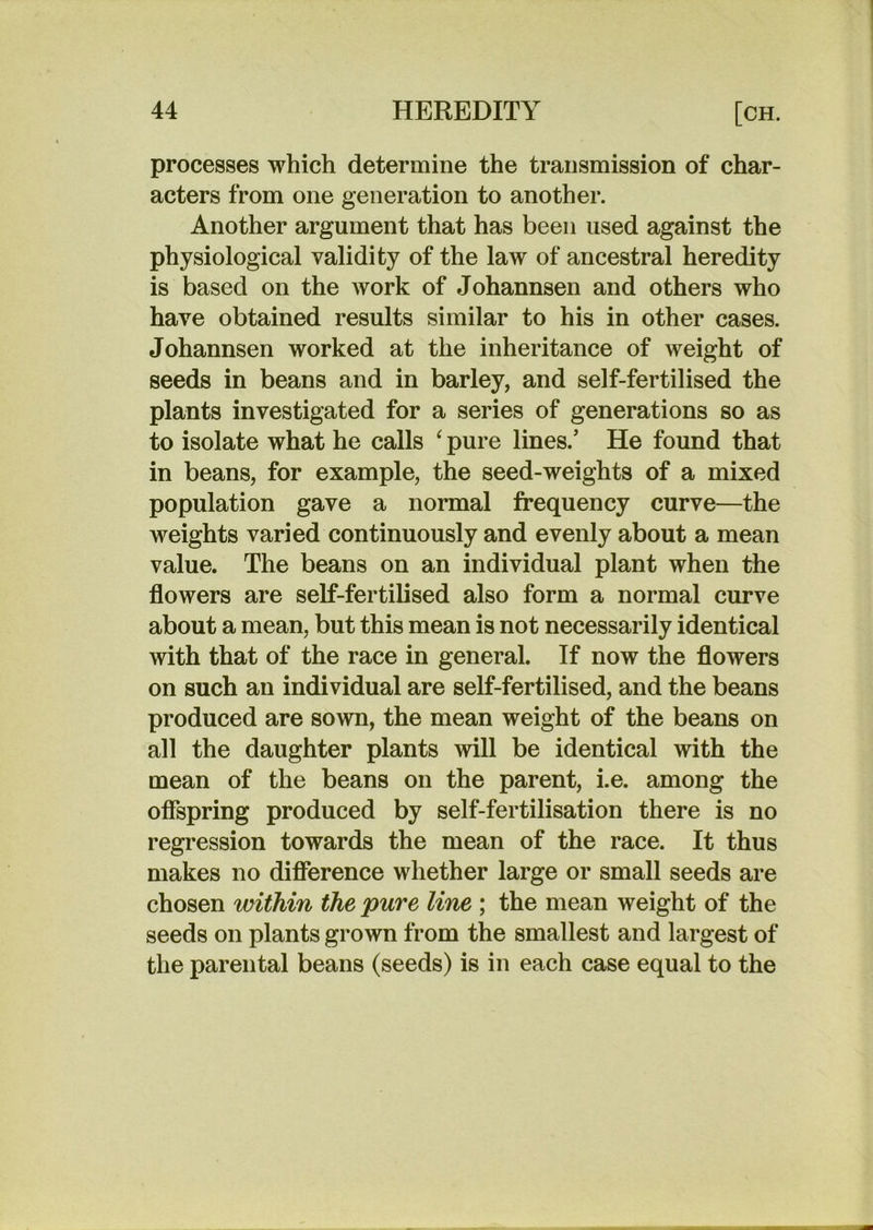 processes which determine the transmission of char- acters from one generation to another. Another argument that has been used against the physiological validity of the law of ancestral heredity is based on the Avork of Johannsen and others who have obtained results similar to his in other cases. Johannsen worked at the inheritance of weight of seeds in beans and in barley, and self-fertilised the plants investigated for a series of generations so as to isolate what he calls ^ pure lines.’ He found that in beans, for example, the seed-weights of a mixed population gave a normal frequency curve—the weights varied continuously and evenly about a mean value. The beans on an individual plant when the flowers are self-fertilised also form a normal curve about a mean, but this mean is not necessarily identical with that of the race in general. If now the flowers on such an individual are self-fertilised, and the beans produced are sown, the mean weight of the beans on all the daughter plants will be identical with the mean of the beans on the parent, i.e. among the offspring produced by self-fertilisation there is no regression towards the mean of the race. It thus makes no diflerence whether large or small seeds are chosen within the pure line ; the mean weight of the seeds on plants grown from the smallest and largest of the parental beans (seeds) is in each case equal to the