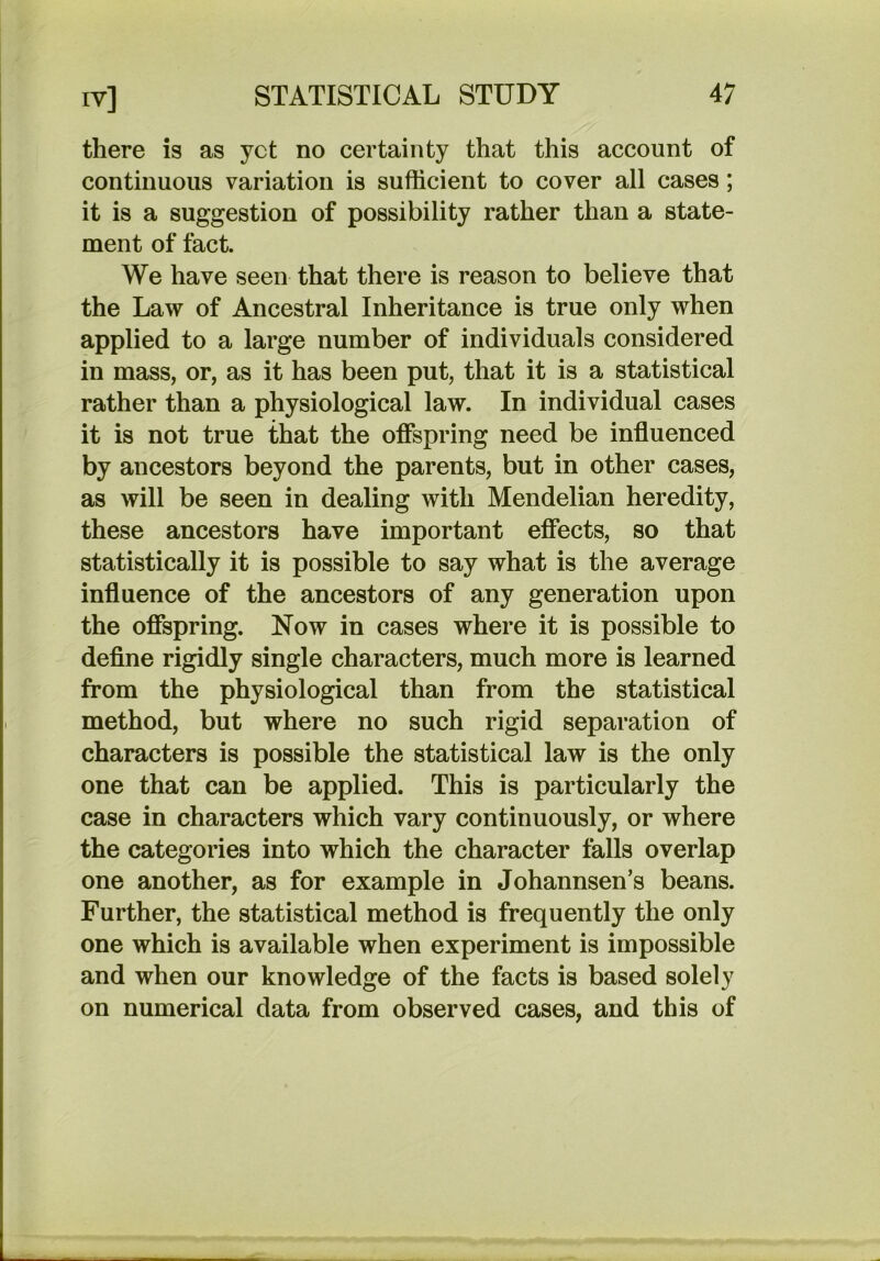 there is as yet no certainty that this account of continuous variation is sufficient to cover all cases; it is a suggestion of possibility rather than a state- ment of fact. We have seen that there is reason to believe that the Law of Ancestral Inheritance is true only when applied to a large number of individuals considered in mass, or, as it has been put, that it is a statistical rather than a physiological law. In individual cases it is not true that the offspring need be influenced by ancestors beyond the parents, but in other cases, as will be seen in dealing with Mendelian heredity, these ancestors have important effects, so that statistically it is possible to say what is the average influence of the ancestors of any generation upon the offspring. Now in cases where it is possible to define rigidly single characters, much more is learned from the physiological than from the statistical method, but where no such rigid separation of characters is possible the statistical law is the only one that can be applied. This is particularly the case in characters which vary continuously, or where the categories into which the character falls overlap one another, as for example in Johannsen’s beans. Further, the statistical method is frequently the only one which is available when experiment is impossible and when our knowledge of the facts is based solely on numerical data from observed cases, and this of