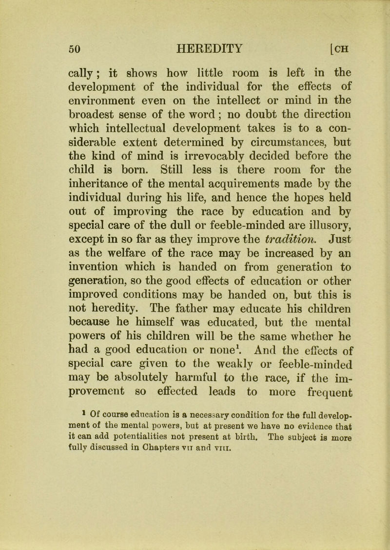 cally; it shows how little room is left in the development of the individual for the effects of environment even on the intellect or mind in the broadest sense of the word; no doubt the direction which intellectual development takes is to a con- siderable extent determined by circumstances, but the kind of mind is irrevocably decided before the child is born. Still less is there room for the inheritance of the mental acquirements made by the individual during his life, and hence the hopes held out of improving the race by education and by special care of the dull or feeble-minded are illusory, except in so far as they improve the tradition. Just as the welfare of the race may be increased by an invention which is handed on from generation to generation, so the good effects of education or other improved conditions may be handed on, but this is not heredity. The father may educate his children because he himself was educated, but the mental powers of his children will be the same whether he had a good education or none*. And the effects of special care given to the weakly or feeble-minded may be absolutely harmful to the race, if the im- provement so effected leads to more frequent * Of course education is a necessary condition for the full develop- ment of the mental powers, but at present we have no evidence that it can add potentialities not present at birth. The subject is more fully discussed in Chapters vti and viii.