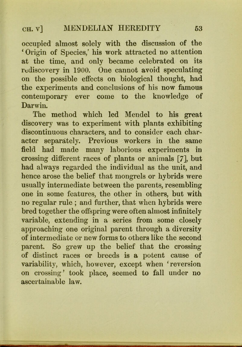 occupied almost solely with the discussion of the ‘ Origin of Species/ his work attracted no attention at the time, and only became celebrated on its rediscovery in 1900. One cannot avoid speculating on the possible effects on biological thought, had the experiments and conclusions of his now famous contemporary ever come to the knowledge of Darwin. The method which led Mendel to his great discovery was to experiment with plants exhibiting discontinuous characters, and to consider each char- acter separately. Previous workers in the same field had made many laborious experiments in crossing different races of plants or animals [7], but had always regarded the individual as the unit, and hence arose the belief that mongrels or hybrids were usually intermediate between the parents, resembling one in some features, the other in others, but with no regular rule ; and further, that when hybrids were bred together the offspring were often almost infinitely variable, extending in a series from some closely approaching one original parent through a diversity of intermediate or new forms to others like the second parent. So grew up the belief that the crossing of distinct races or breeds is a potent cause of variability, which, however, except when ‘reversion on crossing’ took place, seemed to fall under no ascertainable law.